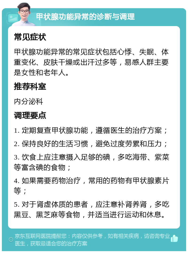 甲状腺功能异常的诊断与调理 常见症状 甲状腺功能异常的常见症状包括心悸、失眠、体重变化、皮肤干燥或出汗过多等，易感人群主要是女性和老年人。 推荐科室 内分泌科 调理要点 1. 定期复查甲状腺功能，遵循医生的治疗方案； 2. 保持良好的生活习惯，避免过度劳累和压力； 3. 饮食上应注意摄入足够的碘，多吃海带、紫菜等富含碘的食物； 4. 如果需要药物治疗，常用的药物有甲状腺素片等； 5. 对于肾虚体质的患者，应注意补肾养肾，多吃黑豆、黑芝麻等食物，并适当进行运动和休息。