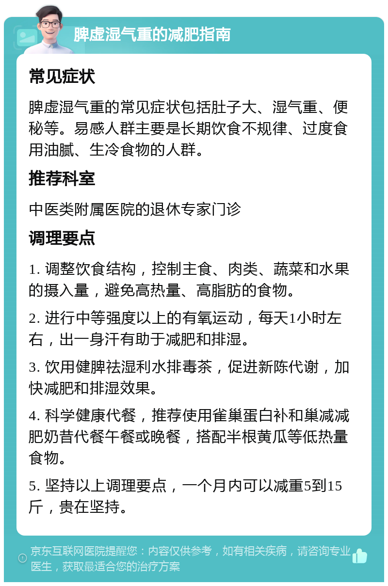 脾虚湿气重的减肥指南 常见症状 脾虚湿气重的常见症状包括肚子大、湿气重、便秘等。易感人群主要是长期饮食不规律、过度食用油腻、生冷食物的人群。 推荐科室 中医类附属医院的退休专家门诊 调理要点 1. 调整饮食结构，控制主食、肉类、蔬菜和水果的摄入量，避免高热量、高脂肪的食物。 2. 进行中等强度以上的有氧运动，每天1小时左右，出一身汗有助于减肥和排湿。 3. 饮用健脾祛湿利水排毒茶，促进新陈代谢，加快减肥和排湿效果。 4. 科学健康代餐，推荐使用雀巢蛋白补和巢减减肥奶昔代餐午餐或晚餐，搭配半根黄瓜等低热量食物。 5. 坚持以上调理要点，一个月内可以减重5到15斤，贵在坚持。