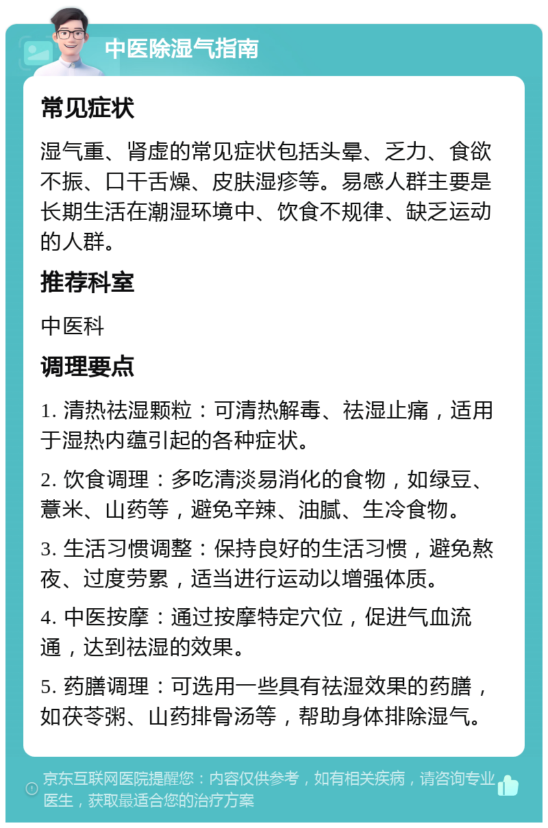 中医除湿气指南 常见症状 湿气重、肾虚的常见症状包括头晕、乏力、食欲不振、口干舌燥、皮肤湿疹等。易感人群主要是长期生活在潮湿环境中、饮食不规律、缺乏运动的人群。 推荐科室 中医科 调理要点 1. 清热祛湿颗粒：可清热解毒、祛湿止痛，适用于湿热内蕴引起的各种症状。 2. 饮食调理：多吃清淡易消化的食物，如绿豆、薏米、山药等，避免辛辣、油腻、生冷食物。 3. 生活习惯调整：保持良好的生活习惯，避免熬夜、过度劳累，适当进行运动以增强体质。 4. 中医按摩：通过按摩特定穴位，促进气血流通，达到祛湿的效果。 5. 药膳调理：可选用一些具有祛湿效果的药膳，如茯苓粥、山药排骨汤等，帮助身体排除湿气。