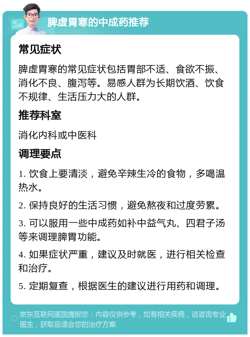 脾虚胃寒的中成药推荐 常见症状 脾虚胃寒的常见症状包括胃部不适、食欲不振、消化不良、腹泻等。易感人群为长期饮酒、饮食不规律、生活压力大的人群。 推荐科室 消化内科或中医科 调理要点 1. 饮食上要清淡，避免辛辣生冷的食物，多喝温热水。 2. 保持良好的生活习惯，避免熬夜和过度劳累。 3. 可以服用一些中成药如补中益气丸、四君子汤等来调理脾胃功能。 4. 如果症状严重，建议及时就医，进行相关检查和治疗。 5. 定期复查，根据医生的建议进行用药和调理。