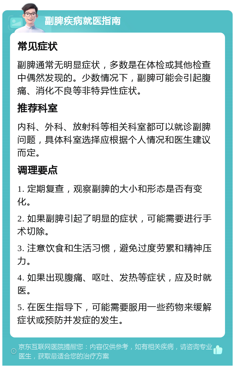 副脾疾病就医指南 常见症状 副脾通常无明显症状，多数是在体检或其他检查中偶然发现的。少数情况下，副脾可能会引起腹痛、消化不良等非特异性症状。 推荐科室 内科、外科、放射科等相关科室都可以就诊副脾问题，具体科室选择应根据个人情况和医生建议而定。 调理要点 1. 定期复查，观察副脾的大小和形态是否有变化。 2. 如果副脾引起了明显的症状，可能需要进行手术切除。 3. 注意饮食和生活习惯，避免过度劳累和精神压力。 4. 如果出现腹痛、呕吐、发热等症状，应及时就医。 5. 在医生指导下，可能需要服用一些药物来缓解症状或预防并发症的发生。