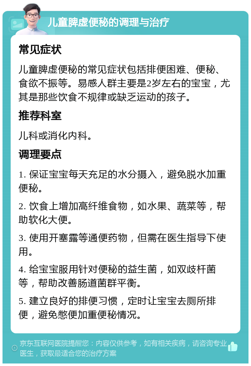 儿童脾虚便秘的调理与治疗 常见症状 儿童脾虚便秘的常见症状包括排便困难、便秘、食欲不振等。易感人群主要是2岁左右的宝宝，尤其是那些饮食不规律或缺乏运动的孩子。 推荐科室 儿科或消化内科。 调理要点 1. 保证宝宝每天充足的水分摄入，避免脱水加重便秘。 2. 饮食上增加高纤维食物，如水果、蔬菜等，帮助软化大便。 3. 使用开塞露等通便药物，但需在医生指导下使用。 4. 给宝宝服用针对便秘的益生菌，如双歧杆菌等，帮助改善肠道菌群平衡。 5. 建立良好的排便习惯，定时让宝宝去厕所排便，避免憋便加重便秘情况。