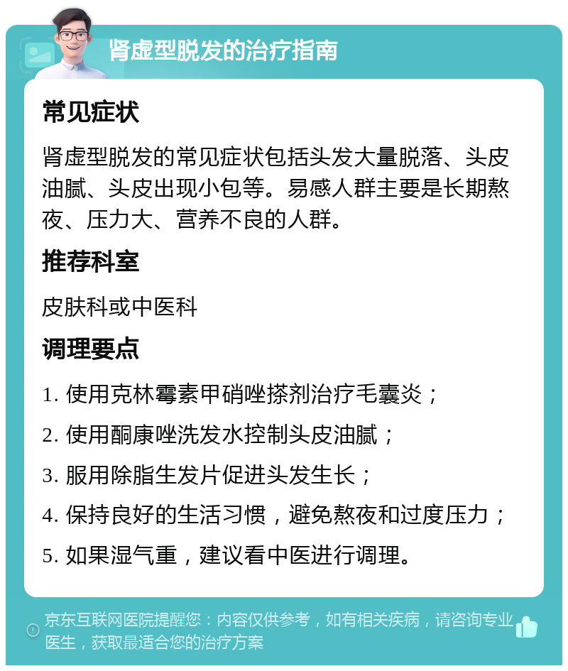 肾虚型脱发的治疗指南 常见症状 肾虚型脱发的常见症状包括头发大量脱落、头皮油腻、头皮出现小包等。易感人群主要是长期熬夜、压力大、营养不良的人群。 推荐科室 皮肤科或中医科 调理要点 1. 使用克林霉素甲硝唑搽剂治疗毛囊炎； 2. 使用酮康唑洗发水控制头皮油腻； 3. 服用除脂生发片促进头发生长； 4. 保持良好的生活习惯，避免熬夜和过度压力； 5. 如果湿气重，建议看中医进行调理。