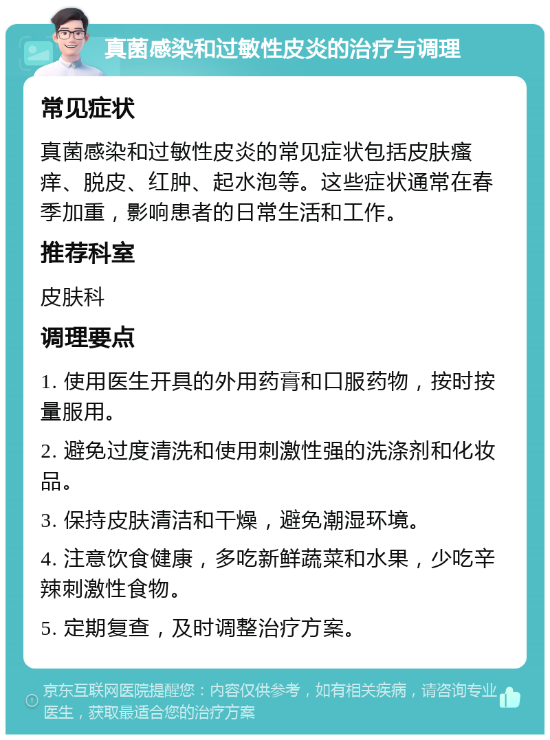 真菌感染和过敏性皮炎的治疗与调理 常见症状 真菌感染和过敏性皮炎的常见症状包括皮肤瘙痒、脱皮、红肿、起水泡等。这些症状通常在春季加重，影响患者的日常生活和工作。 推荐科室 皮肤科 调理要点 1. 使用医生开具的外用药膏和口服药物，按时按量服用。 2. 避免过度清洗和使用刺激性强的洗涤剂和化妆品。 3. 保持皮肤清洁和干燥，避免潮湿环境。 4. 注意饮食健康，多吃新鲜蔬菜和水果，少吃辛辣刺激性食物。 5. 定期复查，及时调整治疗方案。