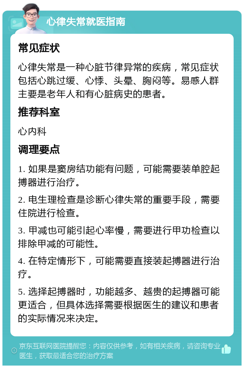 心律失常就医指南 常见症状 心律失常是一种心脏节律异常的疾病，常见症状包括心跳过缓、心悸、头晕、胸闷等。易感人群主要是老年人和有心脏病史的患者。 推荐科室 心内科 调理要点 1. 如果是窦房结功能有问题，可能需要装单腔起搏器进行治疗。 2. 电生理检查是诊断心律失常的重要手段，需要住院进行检查。 3. 甲减也可能引起心率慢，需要进行甲功检查以排除甲减的可能性。 4. 在特定情形下，可能需要直接装起搏器进行治疗。 5. 选择起搏器时，功能越多、越贵的起搏器可能更适合，但具体选择需要根据医生的建议和患者的实际情况来决定。