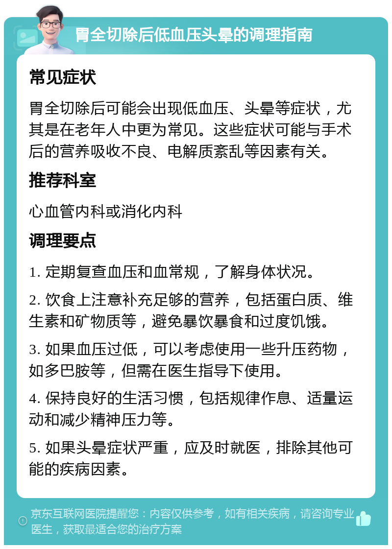 胃全切除后低血压头晕的调理指南 常见症状 胃全切除后可能会出现低血压、头晕等症状，尤其是在老年人中更为常见。这些症状可能与手术后的营养吸收不良、电解质紊乱等因素有关。 推荐科室 心血管内科或消化内科 调理要点 1. 定期复查血压和血常规，了解身体状况。 2. 饮食上注意补充足够的营养，包括蛋白质、维生素和矿物质等，避免暴饮暴食和过度饥饿。 3. 如果血压过低，可以考虑使用一些升压药物，如多巴胺等，但需在医生指导下使用。 4. 保持良好的生活习惯，包括规律作息、适量运动和减少精神压力等。 5. 如果头晕症状严重，应及时就医，排除其他可能的疾病因素。