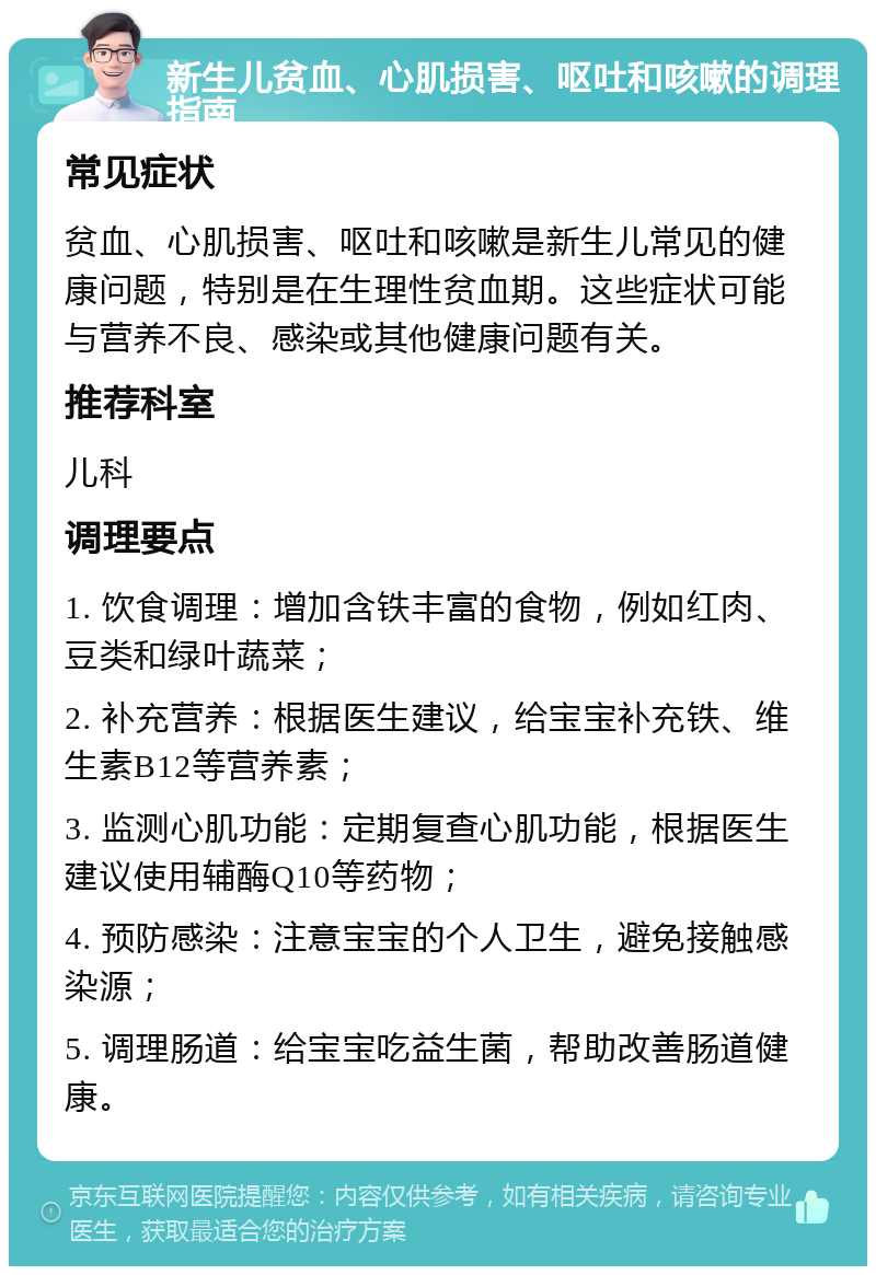 新生儿贫血、心肌损害、呕吐和咳嗽的调理指南 常见症状 贫血、心肌损害、呕吐和咳嗽是新生儿常见的健康问题，特别是在生理性贫血期。这些症状可能与营养不良、感染或其他健康问题有关。 推荐科室 儿科 调理要点 1. 饮食调理：增加含铁丰富的食物，例如红肉、豆类和绿叶蔬菜； 2. 补充营养：根据医生建议，给宝宝补充铁、维生素B12等营养素； 3. 监测心肌功能：定期复查心肌功能，根据医生建议使用辅酶Q10等药物； 4. 预防感染：注意宝宝的个人卫生，避免接触感染源； 5. 调理肠道：给宝宝吃益生菌，帮助改善肠道健康。