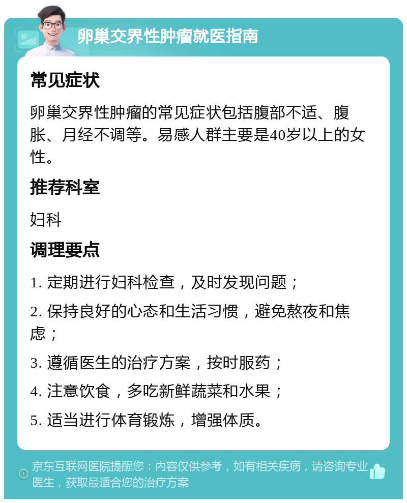 卵巢交界性肿瘤就医指南 常见症状 卵巢交界性肿瘤的常见症状包括腹部不适、腹胀、月经不调等。易感人群主要是40岁以上的女性。 推荐科室 妇科 调理要点 1. 定期进行妇科检查，及时发现问题； 2. 保持良好的心态和生活习惯，避免熬夜和焦虑； 3. 遵循医生的治疗方案，按时服药； 4. 注意饮食，多吃新鲜蔬菜和水果； 5. 适当进行体育锻炼，增强体质。