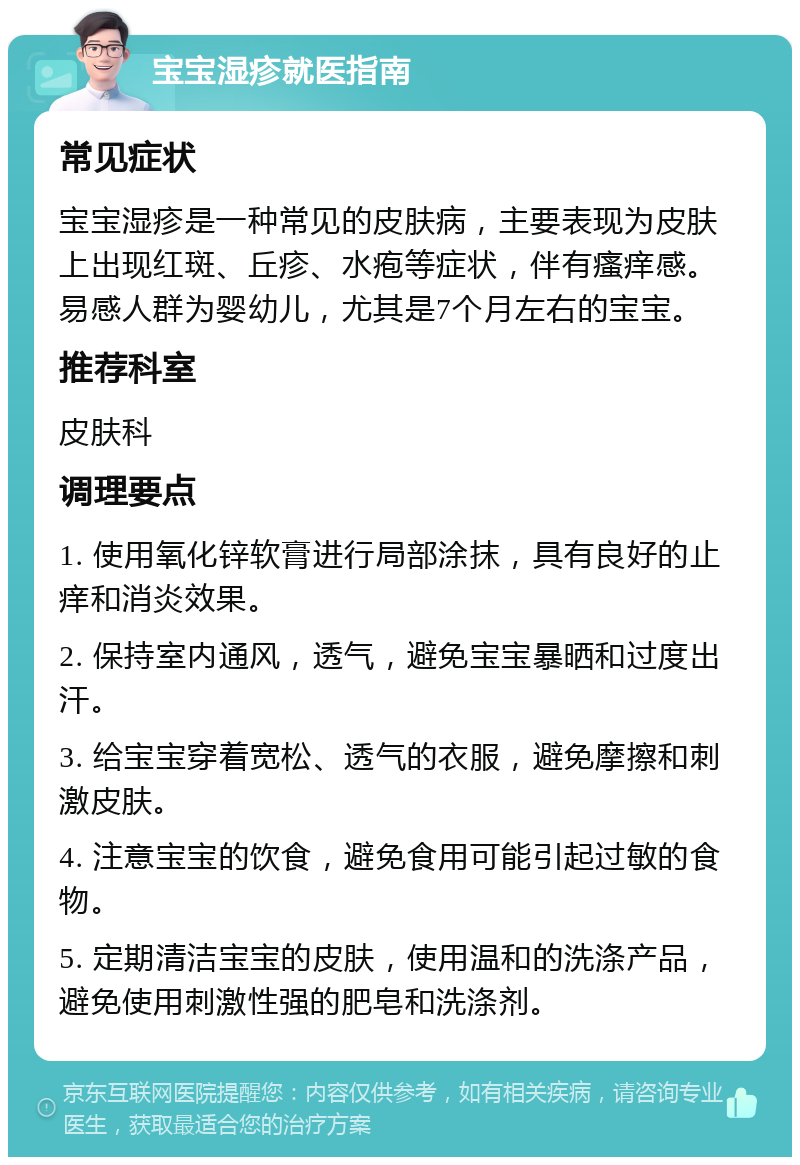 宝宝湿疹就医指南 常见症状 宝宝湿疹是一种常见的皮肤病，主要表现为皮肤上出现红斑、丘疹、水疱等症状，伴有瘙痒感。易感人群为婴幼儿，尤其是7个月左右的宝宝。 推荐科室 皮肤科 调理要点 1. 使用氧化锌软膏进行局部涂抹，具有良好的止痒和消炎效果。 2. 保持室内通风，透气，避免宝宝暴晒和过度出汗。 3. 给宝宝穿着宽松、透气的衣服，避免摩擦和刺激皮肤。 4. 注意宝宝的饮食，避免食用可能引起过敏的食物。 5. 定期清洁宝宝的皮肤，使用温和的洗涤产品，避免使用刺激性强的肥皂和洗涤剂。