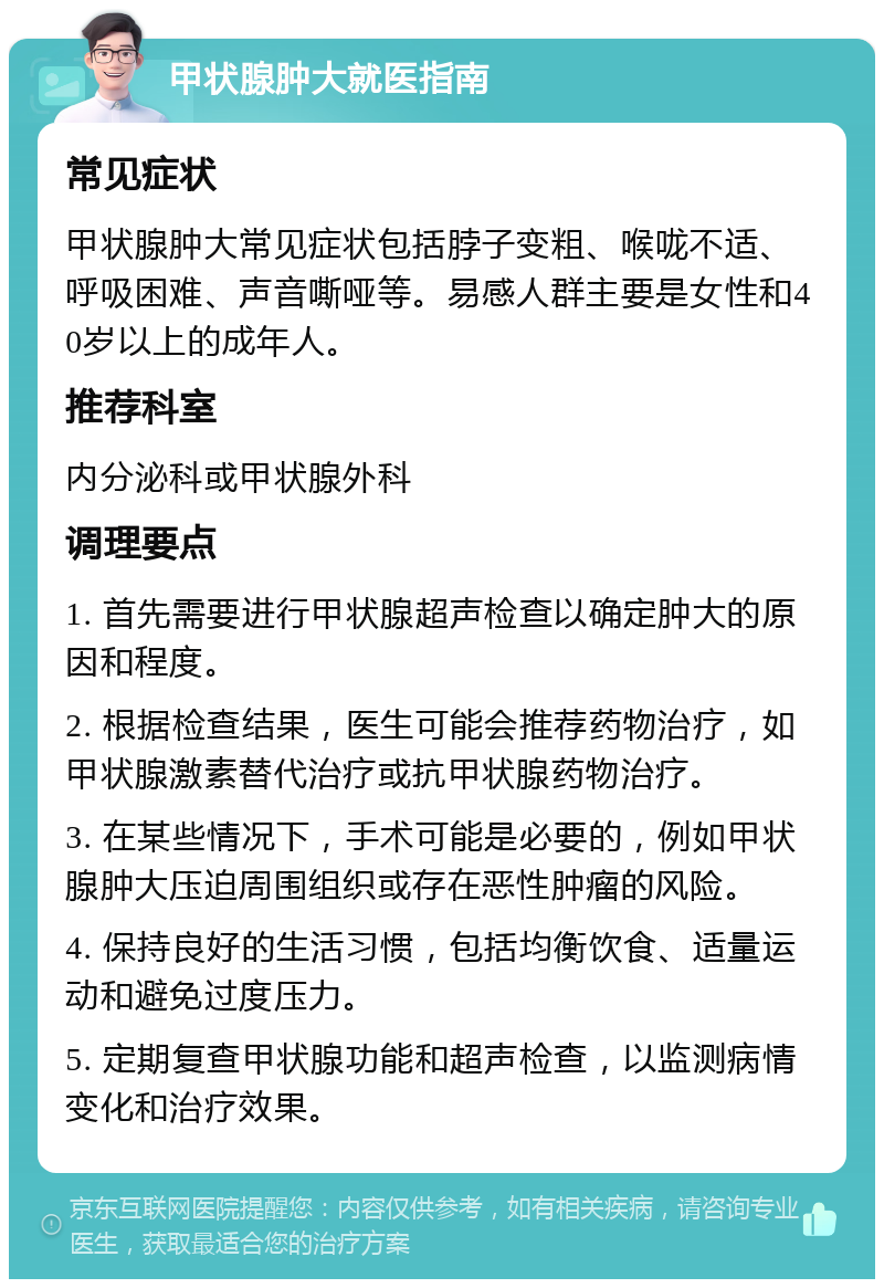 甲状腺肿大就医指南 常见症状 甲状腺肿大常见症状包括脖子变粗、喉咙不适、呼吸困难、声音嘶哑等。易感人群主要是女性和40岁以上的成年人。 推荐科室 内分泌科或甲状腺外科 调理要点 1. 首先需要进行甲状腺超声检查以确定肿大的原因和程度。 2. 根据检查结果，医生可能会推荐药物治疗，如甲状腺激素替代治疗或抗甲状腺药物治疗。 3. 在某些情况下，手术可能是必要的，例如甲状腺肿大压迫周围组织或存在恶性肿瘤的风险。 4. 保持良好的生活习惯，包括均衡饮食、适量运动和避免过度压力。 5. 定期复查甲状腺功能和超声检查，以监测病情变化和治疗效果。