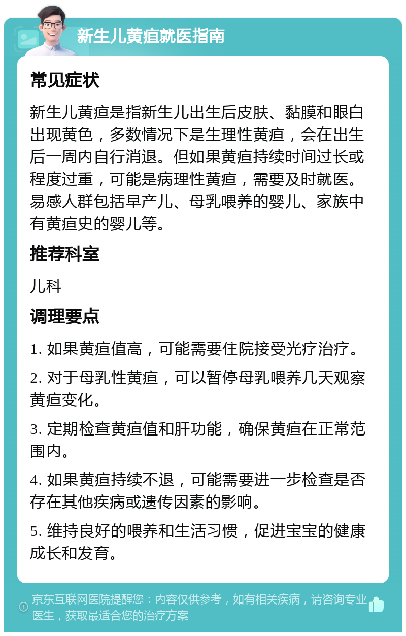 新生儿黄疸就医指南 常见症状 新生儿黄疸是指新生儿出生后皮肤、黏膜和眼白出现黄色，多数情况下是生理性黄疸，会在出生后一周内自行消退。但如果黄疸持续时间过长或程度过重，可能是病理性黄疸，需要及时就医。易感人群包括早产儿、母乳喂养的婴儿、家族中有黄疸史的婴儿等。 推荐科室 儿科 调理要点 1. 如果黄疸值高，可能需要住院接受光疗治疗。 2. 对于母乳性黄疸，可以暂停母乳喂养几天观察黄疸变化。 3. 定期检查黄疸值和肝功能，确保黄疸在正常范围内。 4. 如果黄疸持续不退，可能需要进一步检查是否存在其他疾病或遗传因素的影响。 5. 维持良好的喂养和生活习惯，促进宝宝的健康成长和发育。