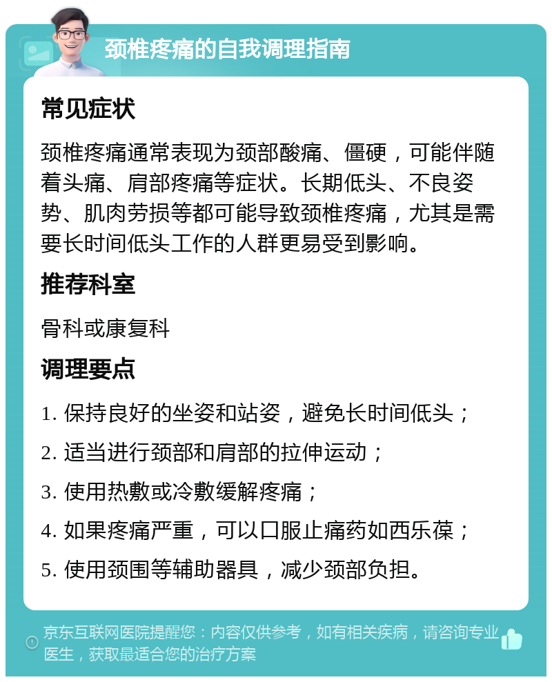 颈椎疼痛的自我调理指南 常见症状 颈椎疼痛通常表现为颈部酸痛、僵硬，可能伴随着头痛、肩部疼痛等症状。长期低头、不良姿势、肌肉劳损等都可能导致颈椎疼痛，尤其是需要长时间低头工作的人群更易受到影响。 推荐科室 骨科或康复科 调理要点 1. 保持良好的坐姿和站姿，避免长时间低头； 2. 适当进行颈部和肩部的拉伸运动； 3. 使用热敷或冷敷缓解疼痛； 4. 如果疼痛严重，可以口服止痛药如西乐葆； 5. 使用颈围等辅助器具，减少颈部负担。