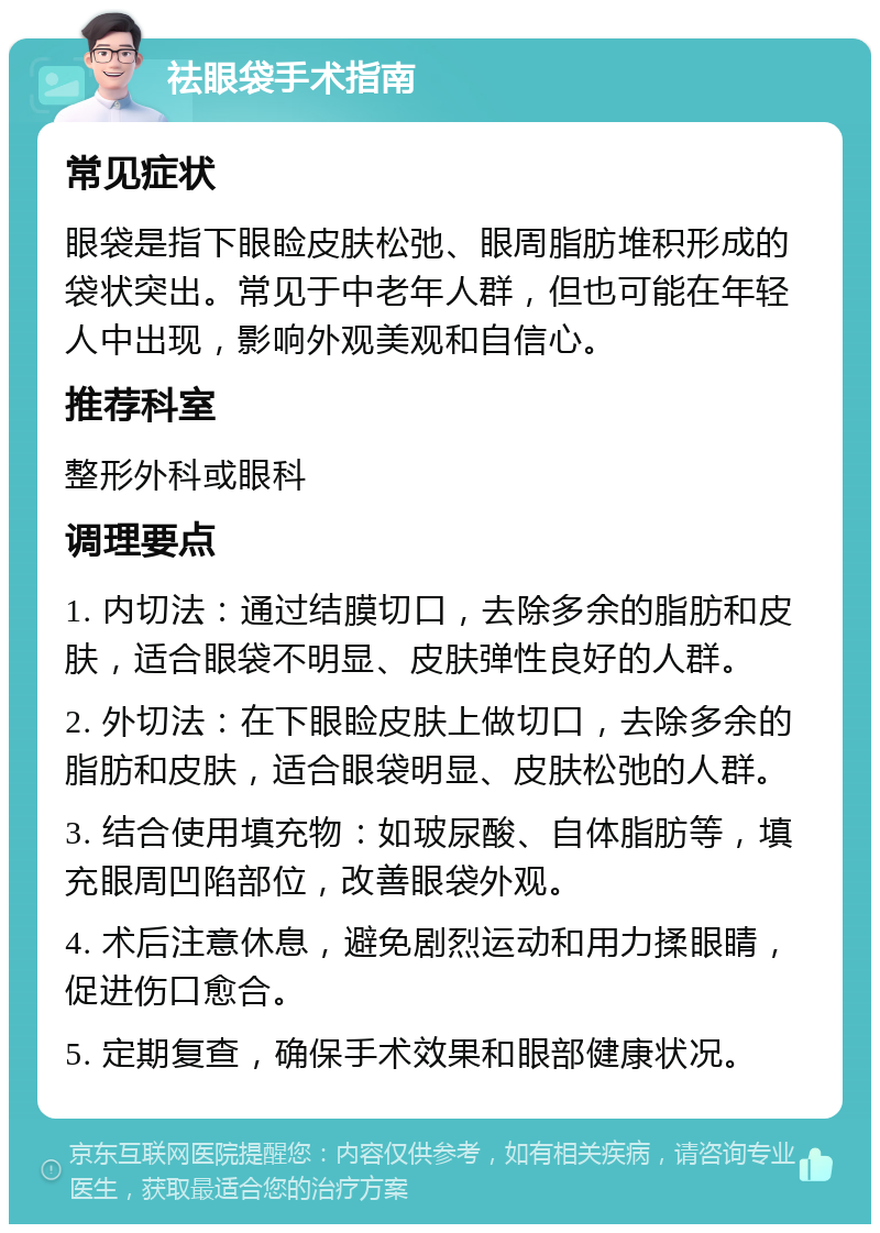 祛眼袋手术指南 常见症状 眼袋是指下眼睑皮肤松弛、眼周脂肪堆积形成的袋状突出。常见于中老年人群，但也可能在年轻人中出现，影响外观美观和自信心。 推荐科室 整形外科或眼科 调理要点 1. 内切法：通过结膜切口，去除多余的脂肪和皮肤，适合眼袋不明显、皮肤弹性良好的人群。 2. 外切法：在下眼睑皮肤上做切口，去除多余的脂肪和皮肤，适合眼袋明显、皮肤松弛的人群。 3. 结合使用填充物：如玻尿酸、自体脂肪等，填充眼周凹陷部位，改善眼袋外观。 4. 术后注意休息，避免剧烈运动和用力揉眼睛，促进伤口愈合。 5. 定期复查，确保手术效果和眼部健康状况。