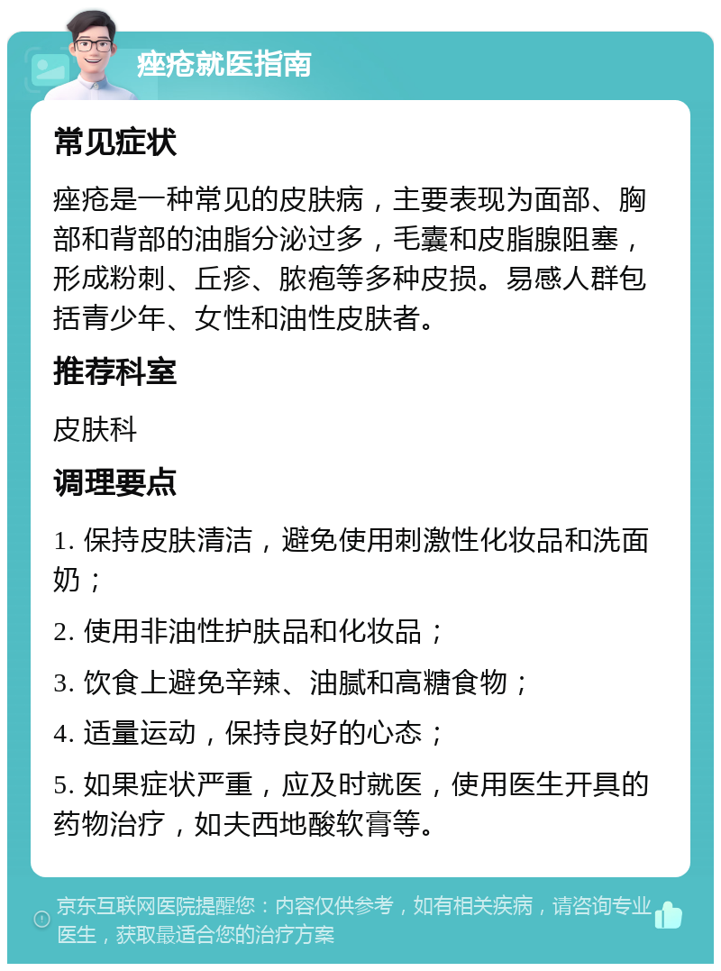 痤疮就医指南 常见症状 痤疮是一种常见的皮肤病，主要表现为面部、胸部和背部的油脂分泌过多，毛囊和皮脂腺阻塞，形成粉刺、丘疹、脓疱等多种皮损。易感人群包括青少年、女性和油性皮肤者。 推荐科室 皮肤科 调理要点 1. 保持皮肤清洁，避免使用刺激性化妆品和洗面奶； 2. 使用非油性护肤品和化妆品； 3. 饮食上避免辛辣、油腻和高糖食物； 4. 适量运动，保持良好的心态； 5. 如果症状严重，应及时就医，使用医生开具的药物治疗，如夫西地酸软膏等。