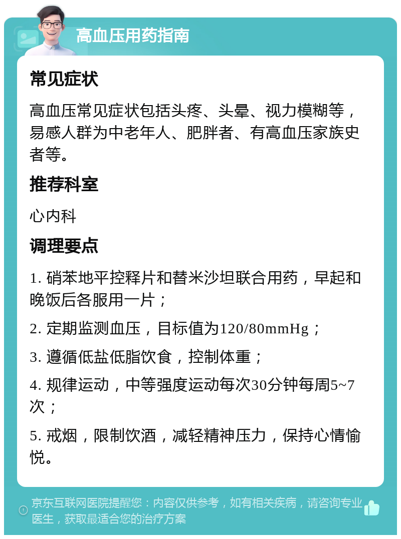 高血压用药指南 常见症状 高血压常见症状包括头疼、头晕、视力模糊等，易感人群为中老年人、肥胖者、有高血压家族史者等。 推荐科室 心内科 调理要点 1. 硝苯地平控释片和替米沙坦联合用药，早起和晚饭后各服用一片； 2. 定期监测血压，目标值为120/80mmHg； 3. 遵循低盐低脂饮食，控制体重； 4. 规律运动，中等强度运动每次30分钟每周5~7次； 5. 戒烟，限制饮酒，减轻精神压力，保持心情愉悦。