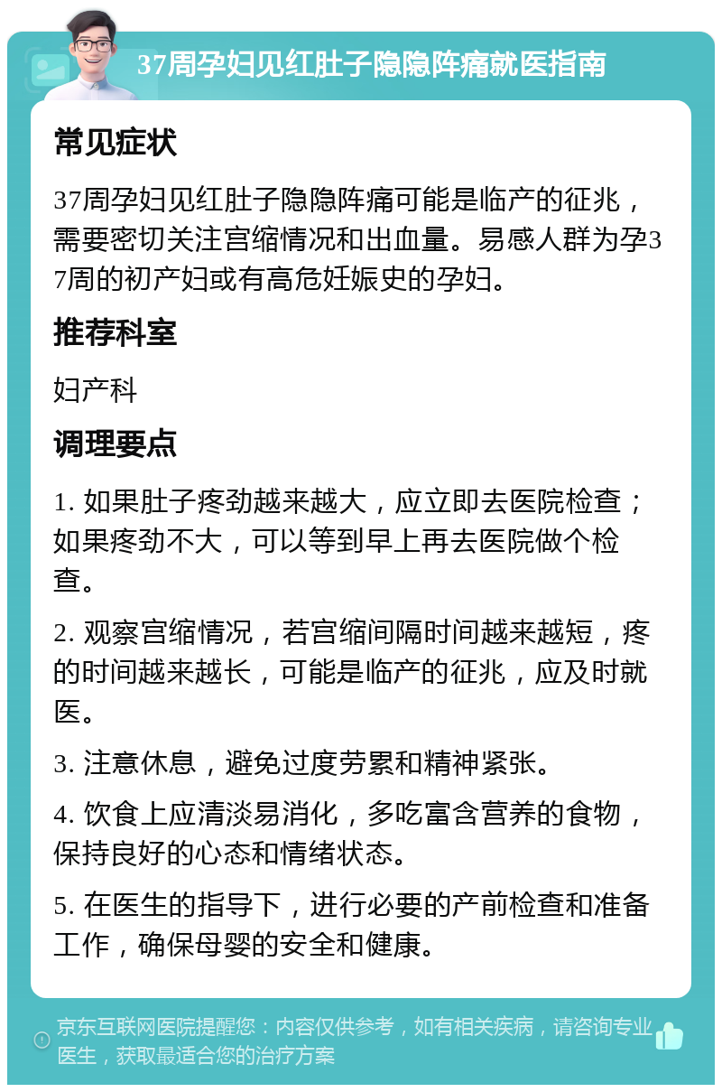 37周孕妇见红肚子隐隐阵痛就医指南 常见症状 37周孕妇见红肚子隐隐阵痛可能是临产的征兆，需要密切关注宫缩情况和出血量。易感人群为孕37周的初产妇或有高危妊娠史的孕妇。 推荐科室 妇产科 调理要点 1. 如果肚子疼劲越来越大，应立即去医院检查；如果疼劲不大，可以等到早上再去医院做个检查。 2. 观察宫缩情况，若宫缩间隔时间越来越短，疼的时间越来越长，可能是临产的征兆，应及时就医。 3. 注意休息，避免过度劳累和精神紧张。 4. 饮食上应清淡易消化，多吃富含营养的食物，保持良好的心态和情绪状态。 5. 在医生的指导下，进行必要的产前检查和准备工作，确保母婴的安全和健康。