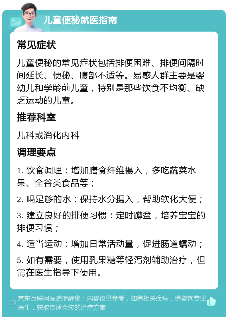 儿童便秘就医指南 常见症状 儿童便秘的常见症状包括排便困难、排便间隔时间延长、便秘、腹部不适等。易感人群主要是婴幼儿和学龄前儿童，特别是那些饮食不均衡、缺乏运动的儿童。 推荐科室 儿科或消化内科 调理要点 1. 饮食调理：增加膳食纤维摄入，多吃蔬菜水果、全谷类食品等； 2. 喝足够的水：保持水分摄入，帮助软化大便； 3. 建立良好的排便习惯：定时蹲盆，培养宝宝的排便习惯； 4. 适当运动：增加日常活动量，促进肠道蠕动； 5. 如有需要，使用乳果糖等轻泻剂辅助治疗，但需在医生指导下使用。