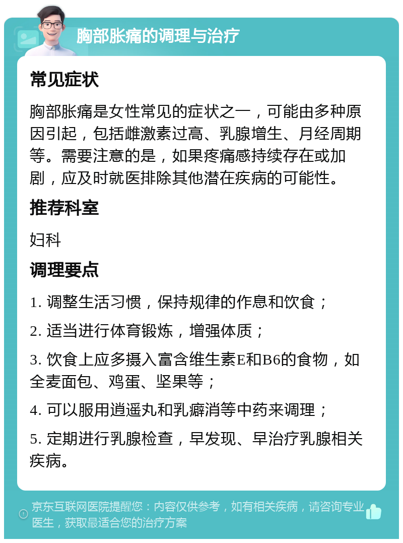 胸部胀痛的调理与治疗 常见症状 胸部胀痛是女性常见的症状之一，可能由多种原因引起，包括雌激素过高、乳腺增生、月经周期等。需要注意的是，如果疼痛感持续存在或加剧，应及时就医排除其他潜在疾病的可能性。 推荐科室 妇科 调理要点 1. 调整生活习惯，保持规律的作息和饮食； 2. 适当进行体育锻炼，增强体质； 3. 饮食上应多摄入富含维生素E和B6的食物，如全麦面包、鸡蛋、坚果等； 4. 可以服用逍遥丸和乳癖消等中药来调理； 5. 定期进行乳腺检查，早发现、早治疗乳腺相关疾病。