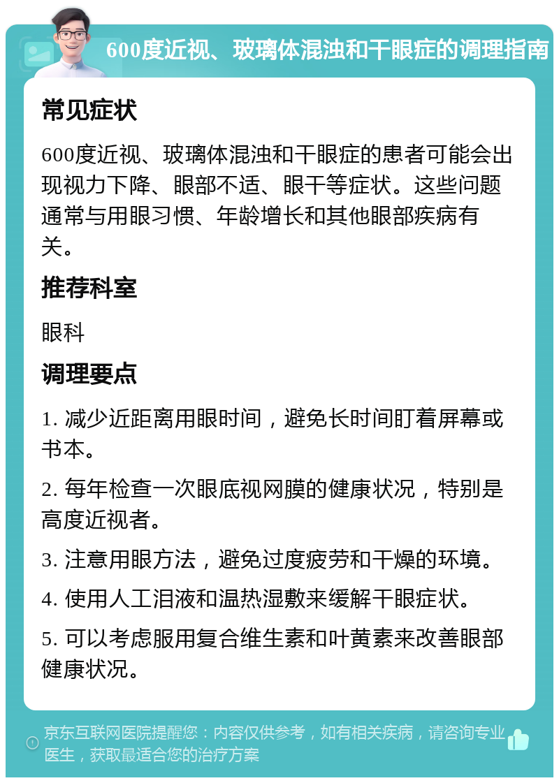 600度近视、玻璃体混浊和干眼症的调理指南 常见症状 600度近视、玻璃体混浊和干眼症的患者可能会出现视力下降、眼部不适、眼干等症状。这些问题通常与用眼习惯、年龄增长和其他眼部疾病有关。 推荐科室 眼科 调理要点 1. 减少近距离用眼时间，避免长时间盯着屏幕或书本。 2. 每年检查一次眼底视网膜的健康状况，特别是高度近视者。 3. 注意用眼方法，避免过度疲劳和干燥的环境。 4. 使用人工泪液和温热湿敷来缓解干眼症状。 5. 可以考虑服用复合维生素和叶黄素来改善眼部健康状况。