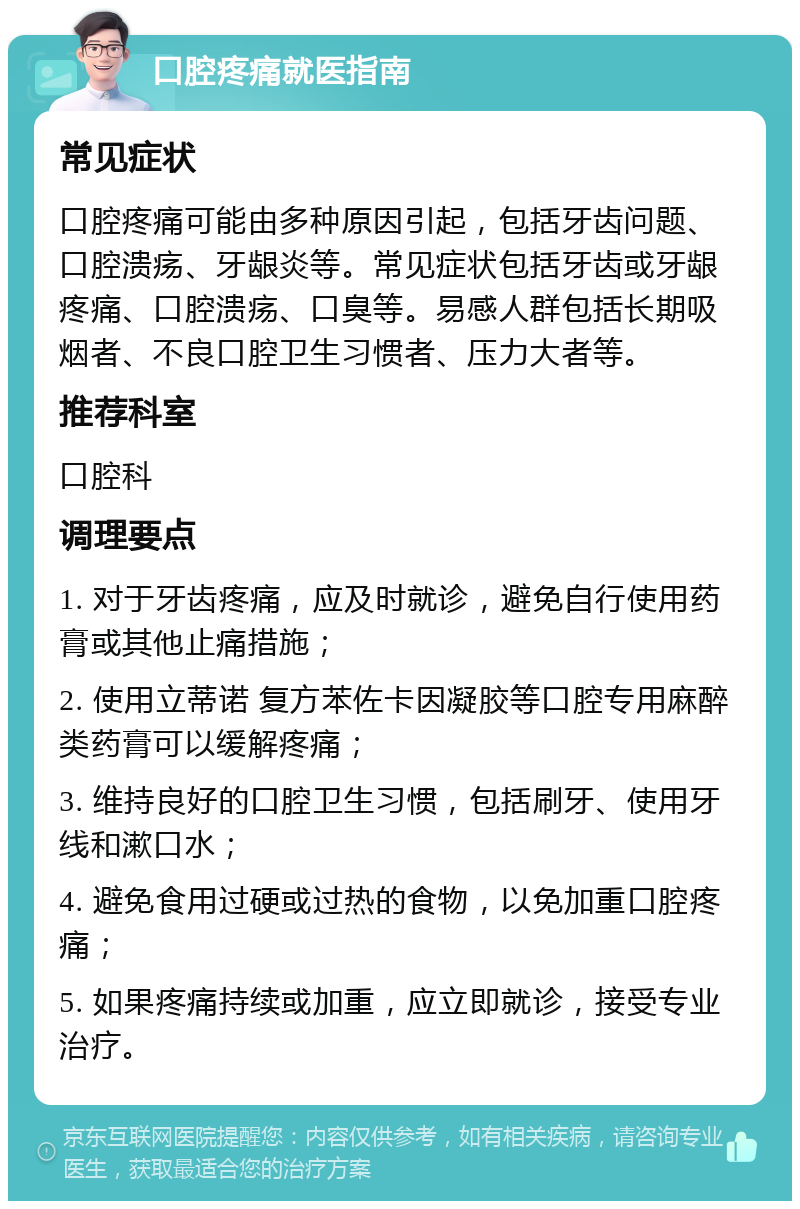 口腔疼痛就医指南 常见症状 口腔疼痛可能由多种原因引起，包括牙齿问题、口腔溃疡、牙龈炎等。常见症状包括牙齿或牙龈疼痛、口腔溃疡、口臭等。易感人群包括长期吸烟者、不良口腔卫生习惯者、压力大者等。 推荐科室 口腔科 调理要点 1. 对于牙齿疼痛，应及时就诊，避免自行使用药膏或其他止痛措施； 2. 使用立蒂诺 复方苯佐卡因凝胶等口腔专用麻醉类药膏可以缓解疼痛； 3. 维持良好的口腔卫生习惯，包括刷牙、使用牙线和漱口水； 4. 避免食用过硬或过热的食物，以免加重口腔疼痛； 5. 如果疼痛持续或加重，应立即就诊，接受专业治疗。