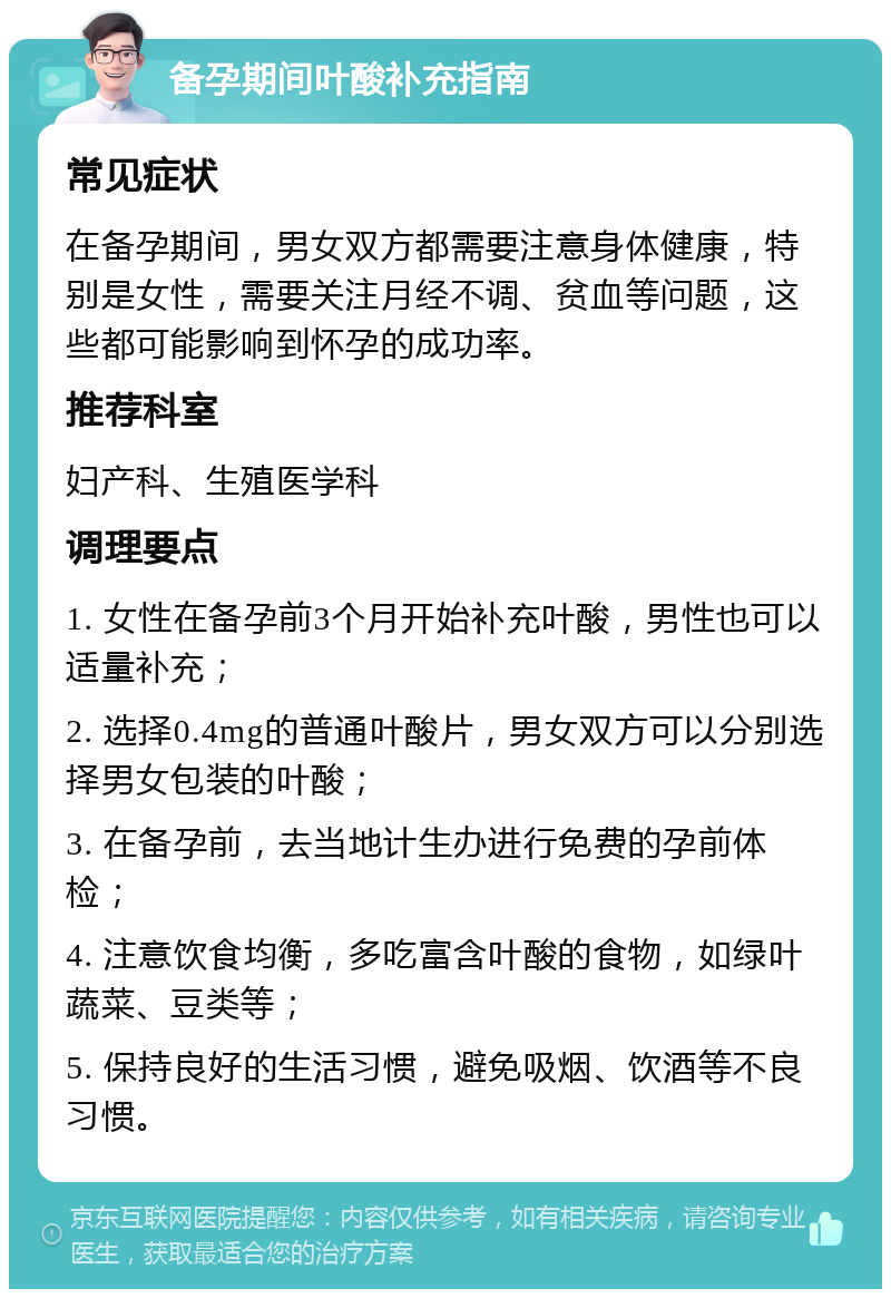 备孕期间叶酸补充指南 常见症状 在备孕期间，男女双方都需要注意身体健康，特别是女性，需要关注月经不调、贫血等问题，这些都可能影响到怀孕的成功率。 推荐科室 妇产科、生殖医学科 调理要点 1. 女性在备孕前3个月开始补充叶酸，男性也可以适量补充； 2. 选择0.4mg的普通叶酸片，男女双方可以分别选择男女包装的叶酸； 3. 在备孕前，去当地计生办进行免费的孕前体检； 4. 注意饮食均衡，多吃富含叶酸的食物，如绿叶蔬菜、豆类等； 5. 保持良好的生活习惯，避免吸烟、饮酒等不良习惯。