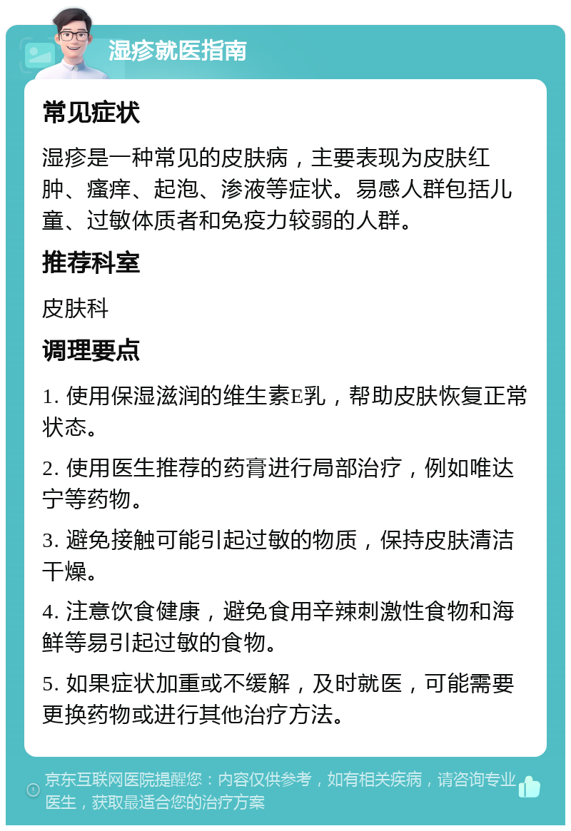 湿疹就医指南 常见症状 湿疹是一种常见的皮肤病，主要表现为皮肤红肿、瘙痒、起泡、渗液等症状。易感人群包括儿童、过敏体质者和免疫力较弱的人群。 推荐科室 皮肤科 调理要点 1. 使用保湿滋润的维生素E乳，帮助皮肤恢复正常状态。 2. 使用医生推荐的药膏进行局部治疗，例如唯达宁等药物。 3. 避免接触可能引起过敏的物质，保持皮肤清洁干燥。 4. 注意饮食健康，避免食用辛辣刺激性食物和海鲜等易引起过敏的食物。 5. 如果症状加重或不缓解，及时就医，可能需要更换药物或进行其他治疗方法。