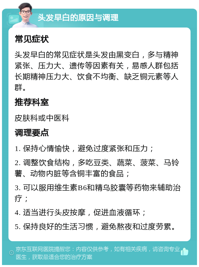 头发早白的原因与调理 常见症状 头发早白的常见症状是头发由黑变白，多与精神紧张、压力大、遗传等因素有关，易感人群包括长期精神压力大、饮食不均衡、缺乏铜元素等人群。 推荐科室 皮肤科或中医科 调理要点 1. 保持心情愉快，避免过度紧张和压力； 2. 调整饮食结构，多吃豆类、蔬菜、菠菜、马铃薯、动物内脏等含铜丰富的食品； 3. 可以服用维生素B6和精乌胶囊等药物来辅助治疗； 4. 适当进行头皮按摩，促进血液循环； 5. 保持良好的生活习惯，避免熬夜和过度劳累。