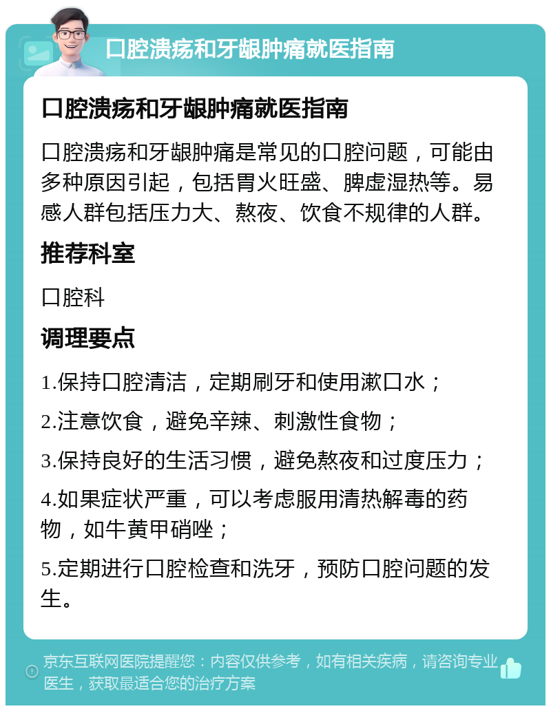 口腔溃疡和牙龈肿痛就医指南 口腔溃疡和牙龈肿痛就医指南 口腔溃疡和牙龈肿痛是常见的口腔问题，可能由多种原因引起，包括胃火旺盛、脾虚湿热等。易感人群包括压力大、熬夜、饮食不规律的人群。 推荐科室 口腔科 调理要点 1.保持口腔清洁，定期刷牙和使用漱口水； 2.注意饮食，避免辛辣、刺激性食物； 3.保持良好的生活习惯，避免熬夜和过度压力； 4.如果症状严重，可以考虑服用清热解毒的药物，如牛黄甲硝唑； 5.定期进行口腔检查和洗牙，预防口腔问题的发生。