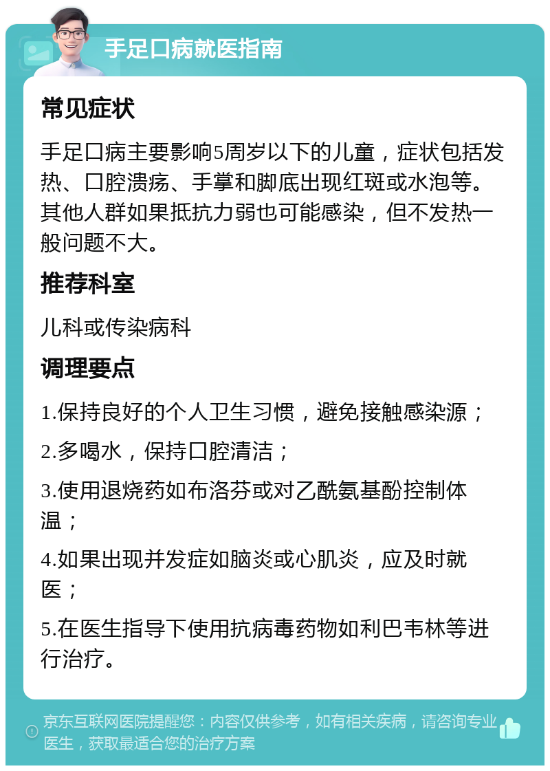 手足口病就医指南 常见症状 手足口病主要影响5周岁以下的儿童，症状包括发热、口腔溃疡、手掌和脚底出现红斑或水泡等。其他人群如果抵抗力弱也可能感染，但不发热一般问题不大。 推荐科室 儿科或传染病科 调理要点 1.保持良好的个人卫生习惯，避免接触感染源； 2.多喝水，保持口腔清洁； 3.使用退烧药如布洛芬或对乙酰氨基酚控制体温； 4.如果出现并发症如脑炎或心肌炎，应及时就医； 5.在医生指导下使用抗病毒药物如利巴韦林等进行治疗。