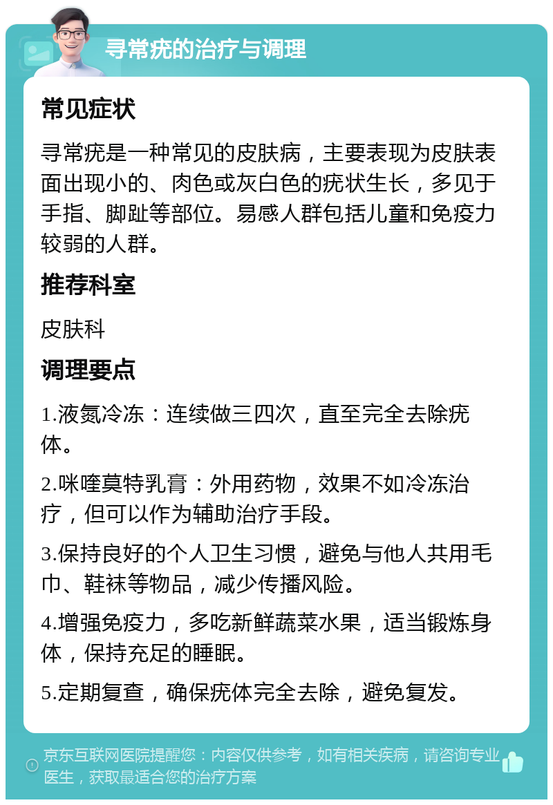 寻常疣的治疗与调理 常见症状 寻常疣是一种常见的皮肤病，主要表现为皮肤表面出现小的、肉色或灰白色的疣状生长，多见于手指、脚趾等部位。易感人群包括儿童和免疫力较弱的人群。 推荐科室 皮肤科 调理要点 1.液氮冷冻：连续做三四次，直至完全去除疣体。 2.咪喹莫特乳膏：外用药物，效果不如冷冻治疗，但可以作为辅助治疗手段。 3.保持良好的个人卫生习惯，避免与他人共用毛巾、鞋袜等物品，减少传播风险。 4.增强免疫力，多吃新鲜蔬菜水果，适当锻炼身体，保持充足的睡眠。 5.定期复查，确保疣体完全去除，避免复发。