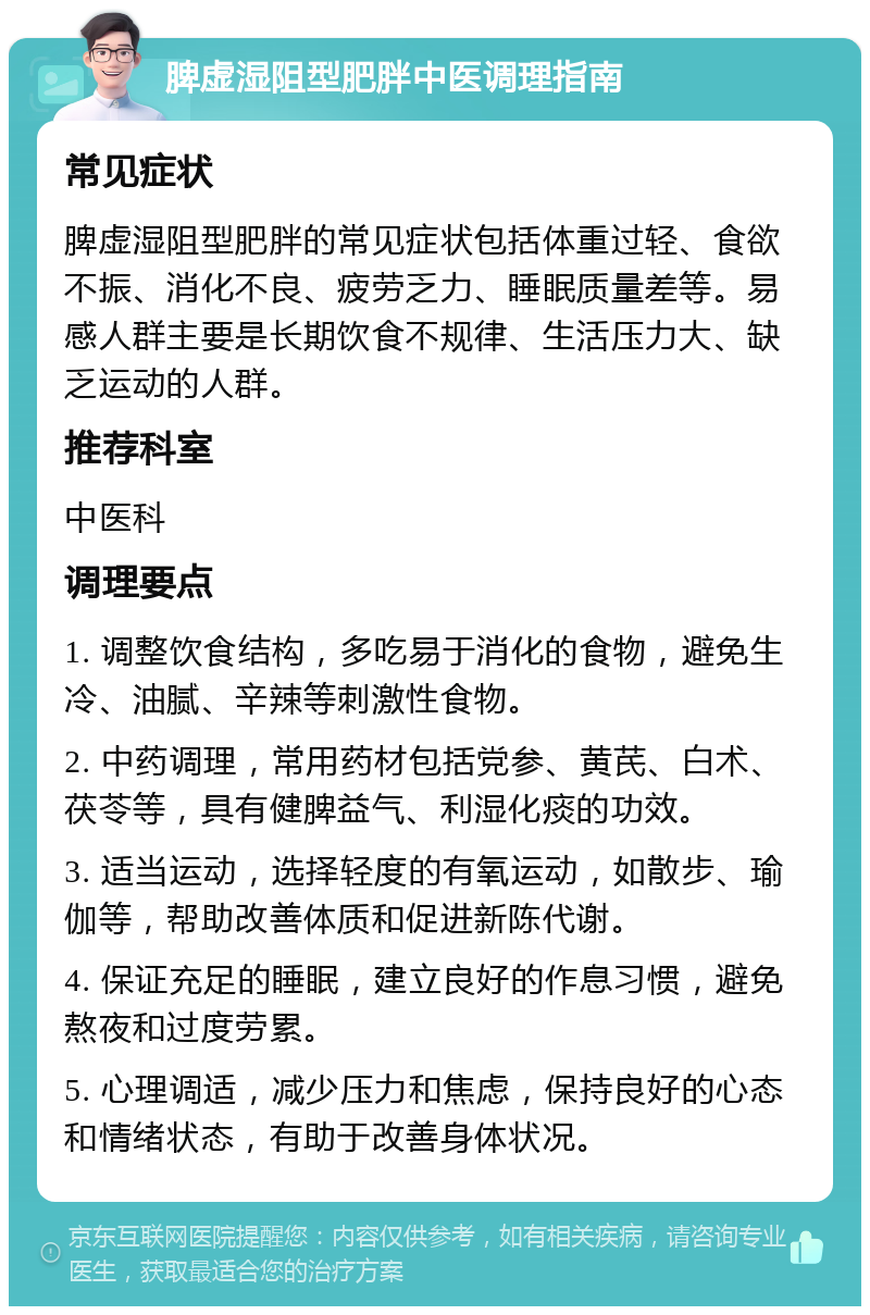 脾虚湿阻型肥胖中医调理指南 常见症状 脾虚湿阻型肥胖的常见症状包括体重过轻、食欲不振、消化不良、疲劳乏力、睡眠质量差等。易感人群主要是长期饮食不规律、生活压力大、缺乏运动的人群。 推荐科室 中医科 调理要点 1. 调整饮食结构，多吃易于消化的食物，避免生冷、油腻、辛辣等刺激性食物。 2. 中药调理，常用药材包括党参、黄芪、白术、茯苓等，具有健脾益气、利湿化痰的功效。 3. 适当运动，选择轻度的有氧运动，如散步、瑜伽等，帮助改善体质和促进新陈代谢。 4. 保证充足的睡眠，建立良好的作息习惯，避免熬夜和过度劳累。 5. 心理调适，减少压力和焦虑，保持良好的心态和情绪状态，有助于改善身体状况。