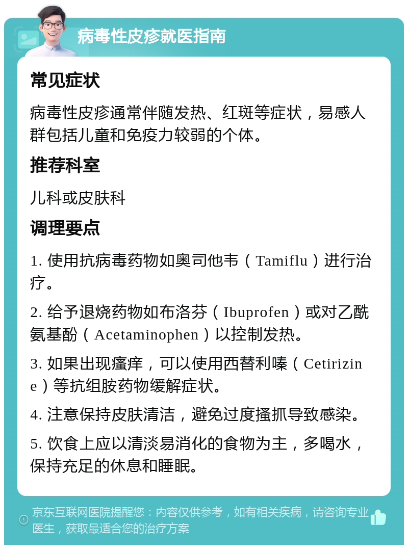 病毒性皮疹就医指南 常见症状 病毒性皮疹通常伴随发热、红斑等症状，易感人群包括儿童和免疫力较弱的个体。 推荐科室 儿科或皮肤科 调理要点 1. 使用抗病毒药物如奥司他韦（Tamiflu）进行治疗。 2. 给予退烧药物如布洛芬（Ibuprofen）或对乙酰氨基酚（Acetaminophen）以控制发热。 3. 如果出现瘙痒，可以使用西替利嗪（Cetirizine）等抗组胺药物缓解症状。 4. 注意保持皮肤清洁，避免过度搔抓导致感染。 5. 饮食上应以清淡易消化的食物为主，多喝水，保持充足的休息和睡眠。