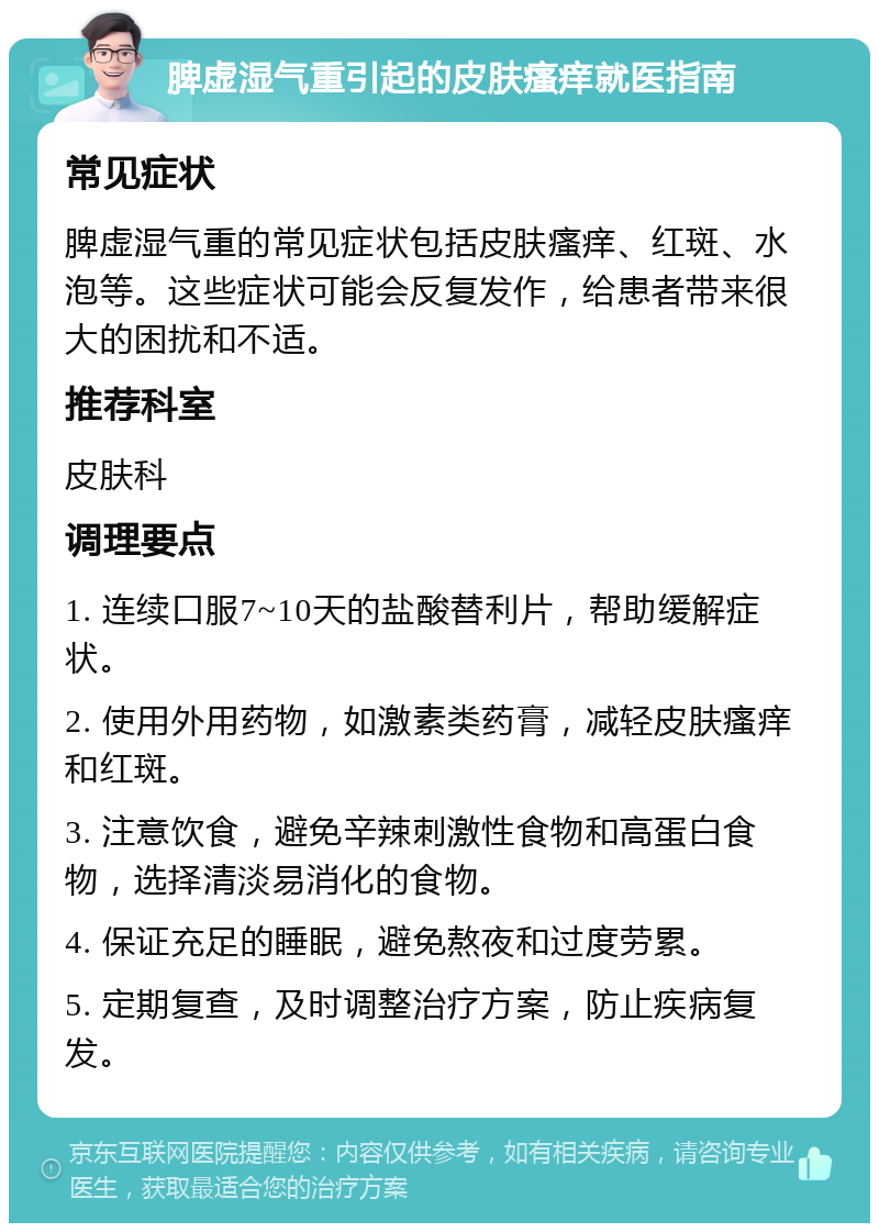 脾虚湿气重引起的皮肤瘙痒就医指南 常见症状 脾虚湿气重的常见症状包括皮肤瘙痒、红斑、水泡等。这些症状可能会反复发作，给患者带来很大的困扰和不适。 推荐科室 皮肤科 调理要点 1. 连续口服7~10天的盐酸替利片，帮助缓解症状。 2. 使用外用药物，如激素类药膏，减轻皮肤瘙痒和红斑。 3. 注意饮食，避免辛辣刺激性食物和高蛋白食物，选择清淡易消化的食物。 4. 保证充足的睡眠，避免熬夜和过度劳累。 5. 定期复查，及时调整治疗方案，防止疾病复发。