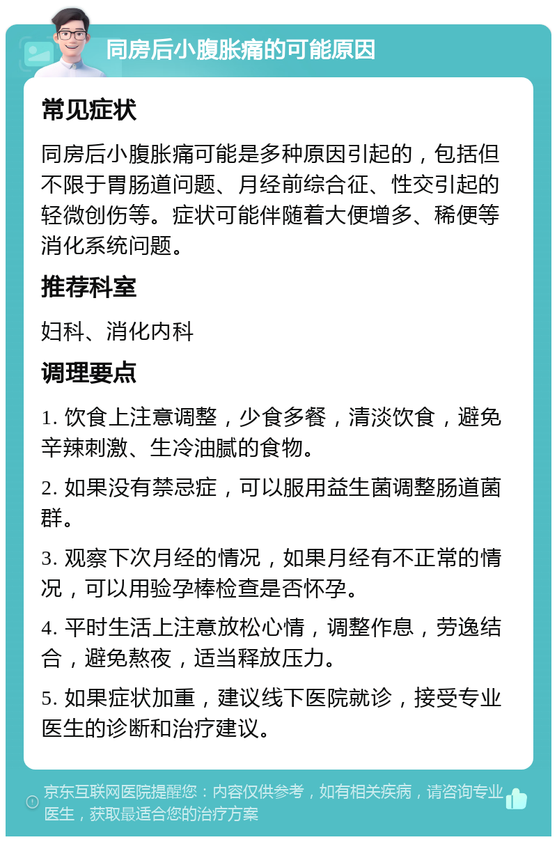 同房后小腹胀痛的可能原因 常见症状 同房后小腹胀痛可能是多种原因引起的，包括但不限于胃肠道问题、月经前综合征、性交引起的轻微创伤等。症状可能伴随着大便增多、稀便等消化系统问题。 推荐科室 妇科、消化内科 调理要点 1. 饮食上注意调整，少食多餐，清淡饮食，避免辛辣刺激、生冷油腻的食物。 2. 如果没有禁忌症，可以服用益生菌调整肠道菌群。 3. 观察下次月经的情况，如果月经有不正常的情况，可以用验孕棒检查是否怀孕。 4. 平时生活上注意放松心情，调整作息，劳逸结合，避免熬夜，适当释放压力。 5. 如果症状加重，建议线下医院就诊，接受专业医生的诊断和治疗建议。