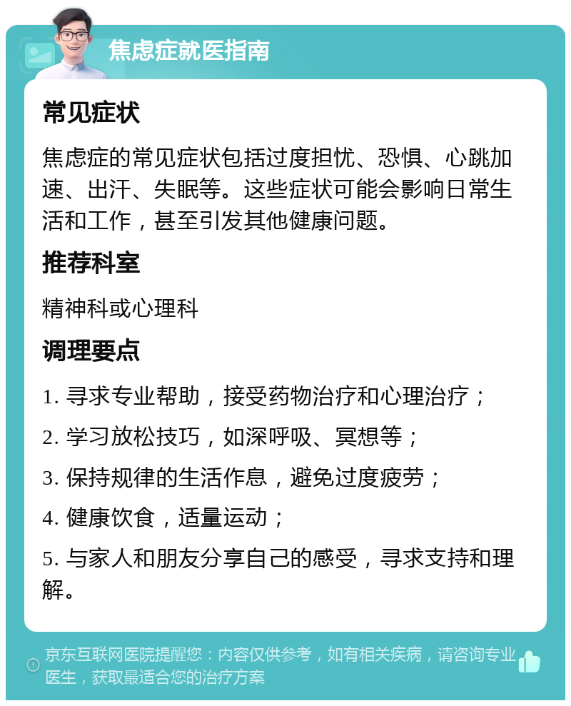 焦虑症就医指南 常见症状 焦虑症的常见症状包括过度担忧、恐惧、心跳加速、出汗、失眠等。这些症状可能会影响日常生活和工作，甚至引发其他健康问题。 推荐科室 精神科或心理科 调理要点 1. 寻求专业帮助，接受药物治疗和心理治疗； 2. 学习放松技巧，如深呼吸、冥想等； 3. 保持规律的生活作息，避免过度疲劳； 4. 健康饮食，适量运动； 5. 与家人和朋友分享自己的感受，寻求支持和理解。