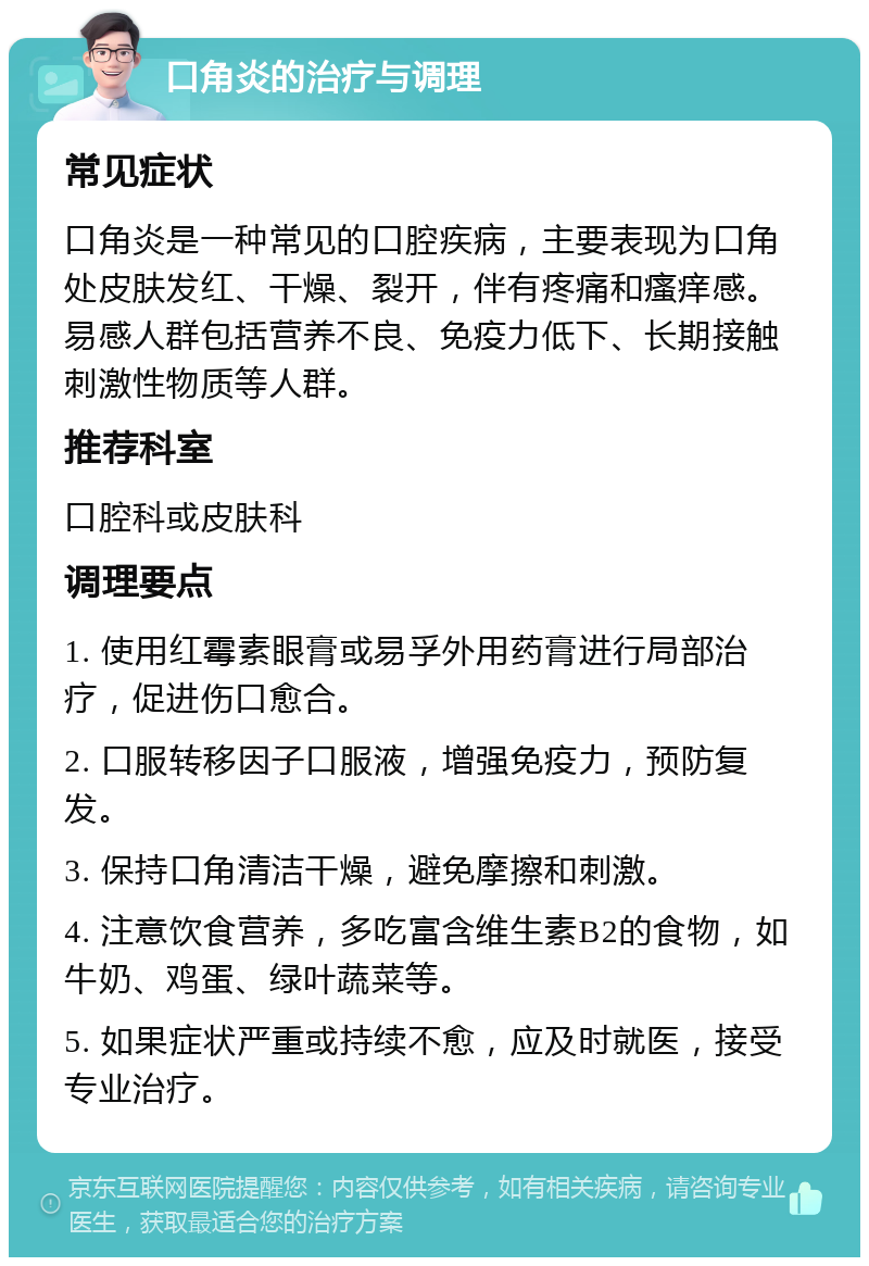 口角炎的治疗与调理 常见症状 口角炎是一种常见的口腔疾病，主要表现为口角处皮肤发红、干燥、裂开，伴有疼痛和瘙痒感。易感人群包括营养不良、免疫力低下、长期接触刺激性物质等人群。 推荐科室 口腔科或皮肤科 调理要点 1. 使用红霉素眼膏或易孚外用药膏进行局部治疗，促进伤口愈合。 2. 口服转移因子口服液，增强免疫力，预防复发。 3. 保持口角清洁干燥，避免摩擦和刺激。 4. 注意饮食营养，多吃富含维生素B2的食物，如牛奶、鸡蛋、绿叶蔬菜等。 5. 如果症状严重或持续不愈，应及时就医，接受专业治疗。