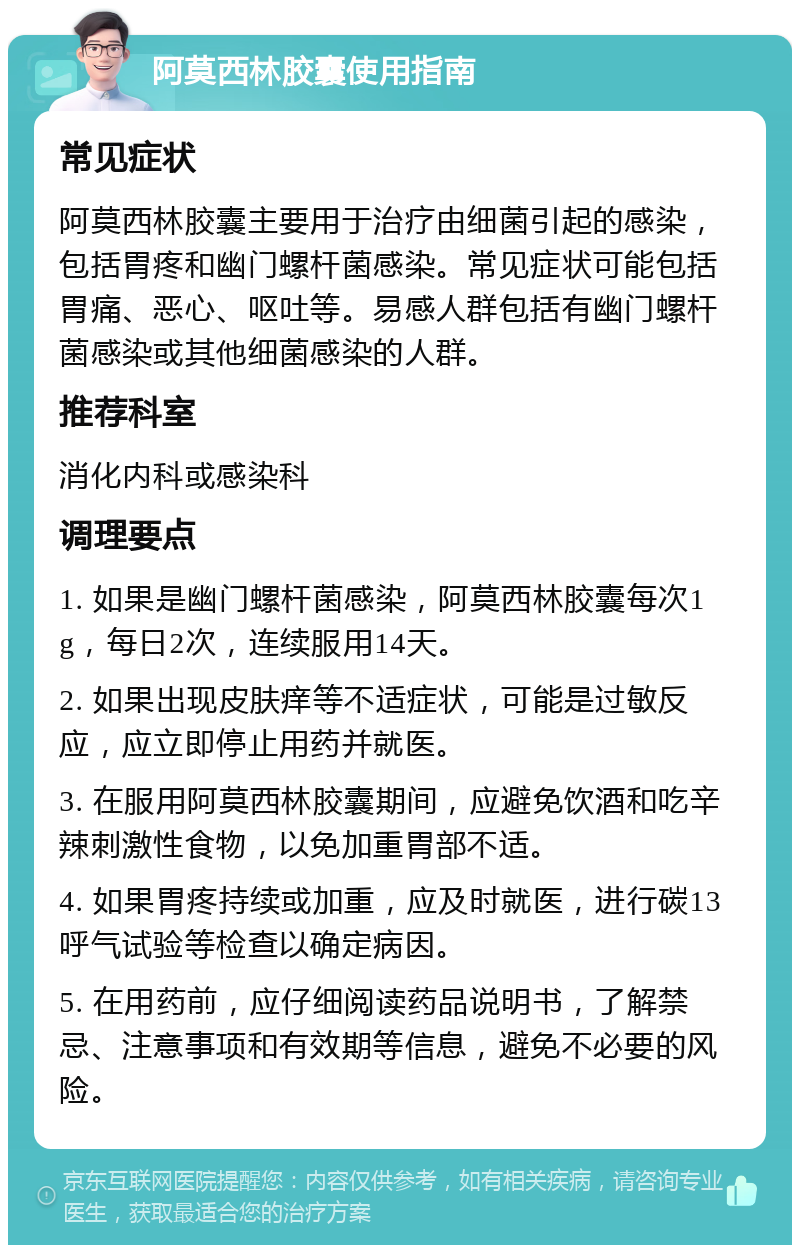 阿莫西林胶囊使用指南 常见症状 阿莫西林胶囊主要用于治疗由细菌引起的感染，包括胃疼和幽门螺杆菌感染。常见症状可能包括胃痛、恶心、呕吐等。易感人群包括有幽门螺杆菌感染或其他细菌感染的人群。 推荐科室 消化内科或感染科 调理要点 1. 如果是幽门螺杆菌感染，阿莫西林胶囊每次1g，每日2次，连续服用14天。 2. 如果出现皮肤痒等不适症状，可能是过敏反应，应立即停止用药并就医。 3. 在服用阿莫西林胶囊期间，应避免饮酒和吃辛辣刺激性食物，以免加重胃部不适。 4. 如果胃疼持续或加重，应及时就医，进行碳13呼气试验等检查以确定病因。 5. 在用药前，应仔细阅读药品说明书，了解禁忌、注意事项和有效期等信息，避免不必要的风险。