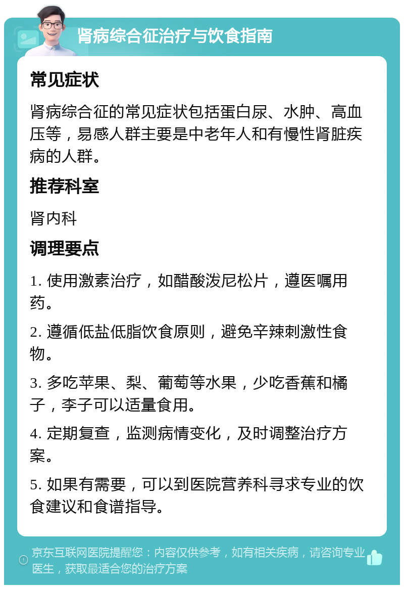 肾病综合征治疗与饮食指南 常见症状 肾病综合征的常见症状包括蛋白尿、水肿、高血压等，易感人群主要是中老年人和有慢性肾脏疾病的人群。 推荐科室 肾内科 调理要点 1. 使用激素治疗，如醋酸泼尼松片，遵医嘱用药。 2. 遵循低盐低脂饮食原则，避免辛辣刺激性食物。 3. 多吃苹果、梨、葡萄等水果，少吃香蕉和橘子，李子可以适量食用。 4. 定期复查，监测病情变化，及时调整治疗方案。 5. 如果有需要，可以到医院营养科寻求专业的饮食建议和食谱指导。