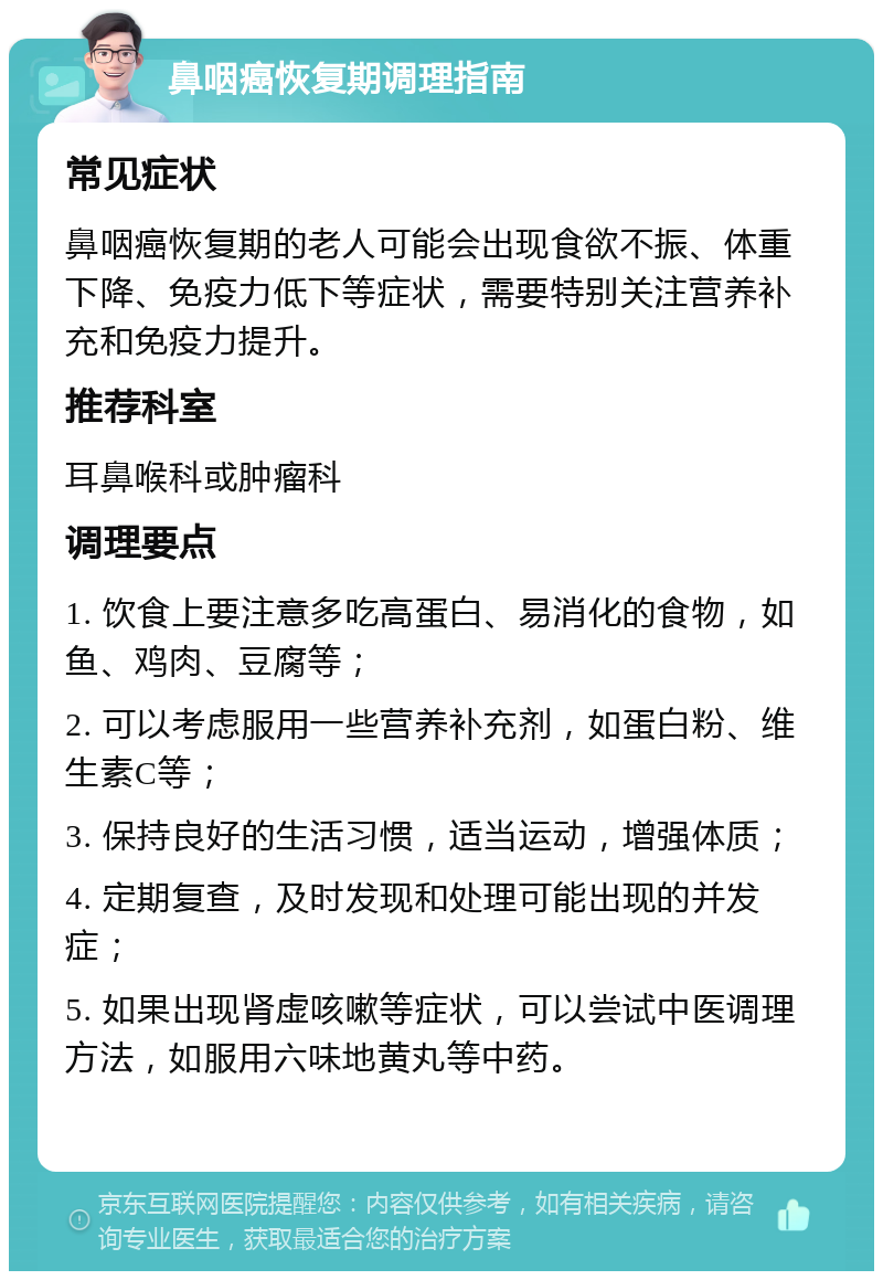 鼻咽癌恢复期调理指南 常见症状 鼻咽癌恢复期的老人可能会出现食欲不振、体重下降、免疫力低下等症状，需要特别关注营养补充和免疫力提升。 推荐科室 耳鼻喉科或肿瘤科 调理要点 1. 饮食上要注意多吃高蛋白、易消化的食物，如鱼、鸡肉、豆腐等； 2. 可以考虑服用一些营养补充剂，如蛋白粉、维生素C等； 3. 保持良好的生活习惯，适当运动，增强体质； 4. 定期复查，及时发现和处理可能出现的并发症； 5. 如果出现肾虚咳嗽等症状，可以尝试中医调理方法，如服用六味地黄丸等中药。