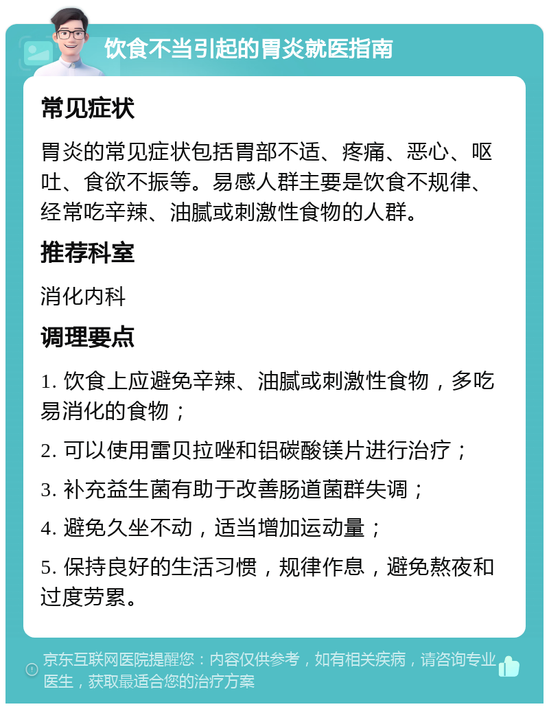 饮食不当引起的胃炎就医指南 常见症状 胃炎的常见症状包括胃部不适、疼痛、恶心、呕吐、食欲不振等。易感人群主要是饮食不规律、经常吃辛辣、油腻或刺激性食物的人群。 推荐科室 消化内科 调理要点 1. 饮食上应避免辛辣、油腻或刺激性食物，多吃易消化的食物； 2. 可以使用雷贝拉唑和铝碳酸镁片进行治疗； 3. 补充益生菌有助于改善肠道菌群失调； 4. 避免久坐不动，适当增加运动量； 5. 保持良好的生活习惯，规律作息，避免熬夜和过度劳累。