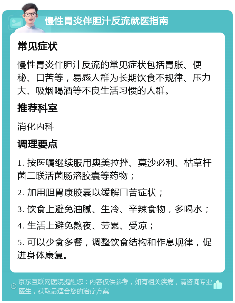 慢性胃炎伴胆汁反流就医指南 常见症状 慢性胃炎伴胆汁反流的常见症状包括胃胀、便秘、口苦等，易感人群为长期饮食不规律、压力大、吸烟喝酒等不良生活习惯的人群。 推荐科室 消化内科 调理要点 1. 按医嘱继续服用奥美拉挫、莫沙必利、枯草杆菌二联活菌肠溶胶囊等药物； 2. 加用胆胃康胶囊以缓解口苦症状； 3. 饮食上避免油腻、生冷、辛辣食物，多喝水； 4. 生活上避免熬夜、劳累、受凉； 5. 可以少食多餐，调整饮食结构和作息规律，促进身体康复。