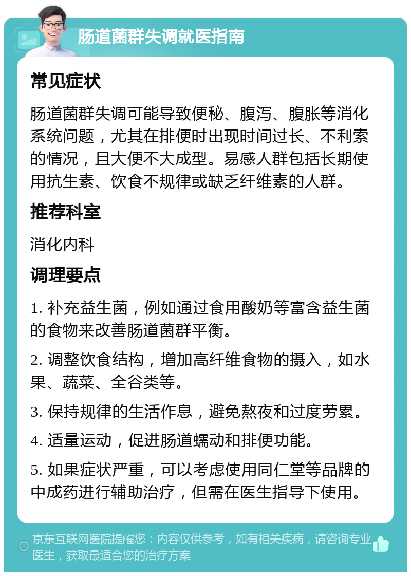 肠道菌群失调就医指南 常见症状 肠道菌群失调可能导致便秘、腹泻、腹胀等消化系统问题，尤其在排便时出现时间过长、不利索的情况，且大便不大成型。易感人群包括长期使用抗生素、饮食不规律或缺乏纤维素的人群。 推荐科室 消化内科 调理要点 1. 补充益生菌，例如通过食用酸奶等富含益生菌的食物来改善肠道菌群平衡。 2. 调整饮食结构，增加高纤维食物的摄入，如水果、蔬菜、全谷类等。 3. 保持规律的生活作息，避免熬夜和过度劳累。 4. 适量运动，促进肠道蠕动和排便功能。 5. 如果症状严重，可以考虑使用同仁堂等品牌的中成药进行辅助治疗，但需在医生指导下使用。