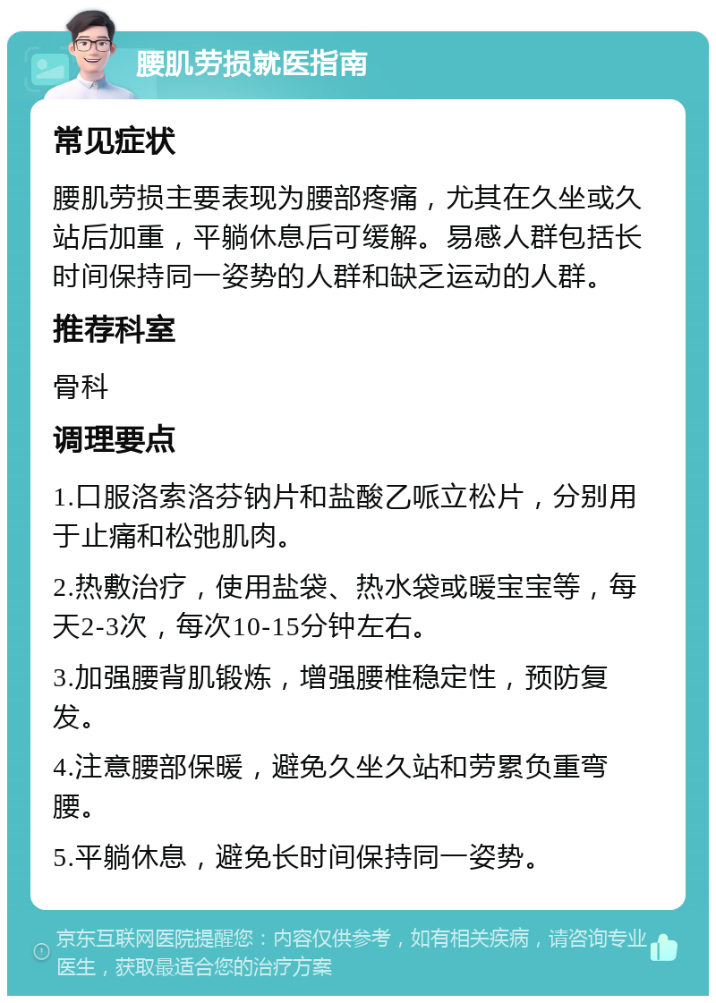 腰肌劳损就医指南 常见症状 腰肌劳损主要表现为腰部疼痛，尤其在久坐或久站后加重，平躺休息后可缓解。易感人群包括长时间保持同一姿势的人群和缺乏运动的人群。 推荐科室 骨科 调理要点 1.口服洛索洛芬钠片和盐酸乙哌立松片，分别用于止痛和松弛肌肉。 2.热敷治疗，使用盐袋、热水袋或暖宝宝等，每天2-3次，每次10-15分钟左右。 3.加强腰背肌锻炼，增强腰椎稳定性，预防复发。 4.注意腰部保暖，避免久坐久站和劳累负重弯腰。 5.平躺休息，避免长时间保持同一姿势。