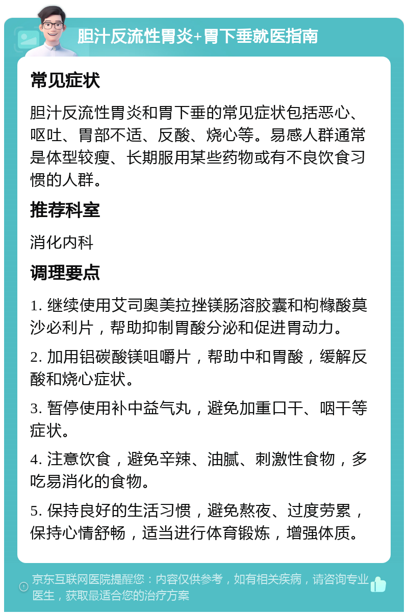 胆汁反流性胃炎+胃下垂就医指南 常见症状 胆汁反流性胃炎和胃下垂的常见症状包括恶心、呕吐、胃部不适、反酸、烧心等。易感人群通常是体型较瘦、长期服用某些药物或有不良饮食习惯的人群。 推荐科室 消化内科 调理要点 1. 继续使用艾司奥美拉挫镁肠溶胶囊和枸橼酸莫沙必利片，帮助抑制胃酸分泌和促进胃动力。 2. 加用铝碳酸镁咀嚼片，帮助中和胃酸，缓解反酸和烧心症状。 3. 暂停使用补中益气丸，避免加重口干、咽干等症状。 4. 注意饮食，避免辛辣、油腻、刺激性食物，多吃易消化的食物。 5. 保持良好的生活习惯，避免熬夜、过度劳累，保持心情舒畅，适当进行体育锻炼，增强体质。