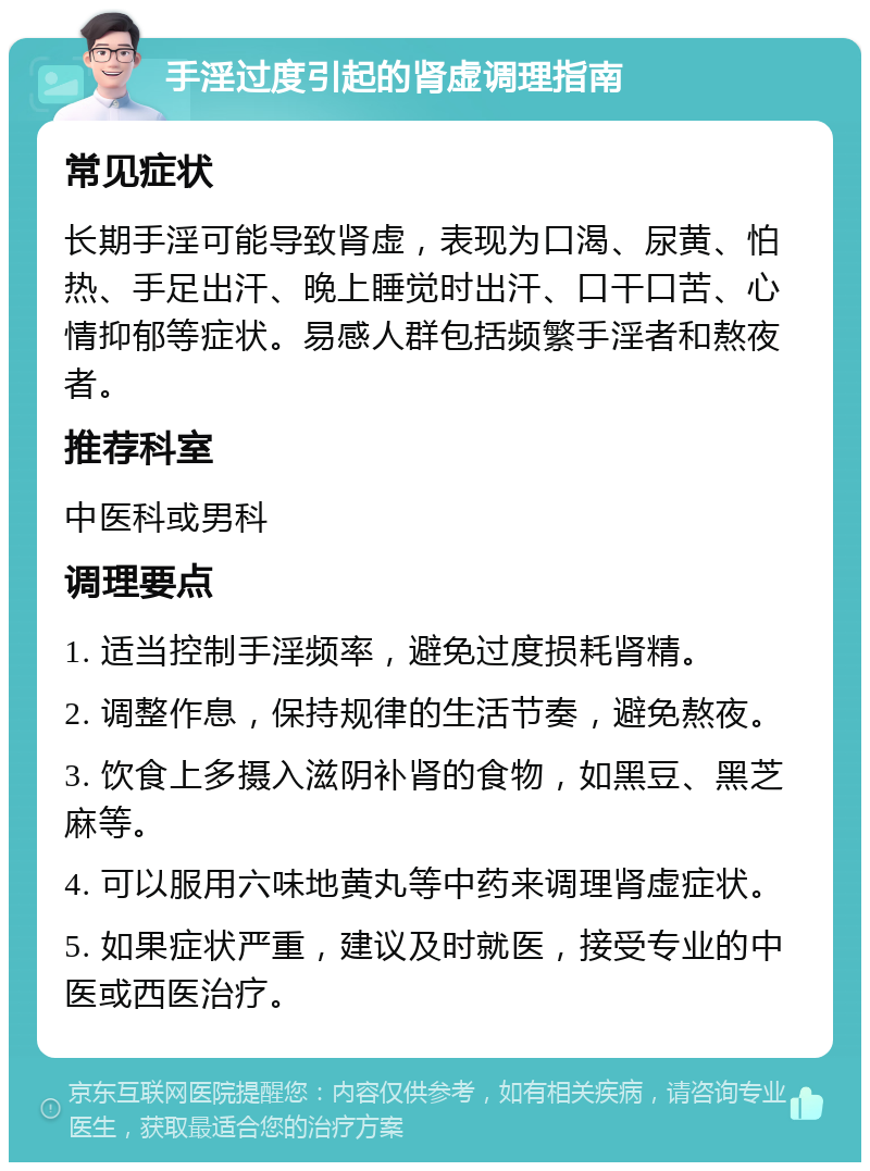 手淫过度引起的肾虚调理指南 常见症状 长期手淫可能导致肾虚，表现为口渴、尿黄、怕热、手足出汗、晚上睡觉时出汗、口干口苦、心情抑郁等症状。易感人群包括频繁手淫者和熬夜者。 推荐科室 中医科或男科 调理要点 1. 适当控制手淫频率，避免过度损耗肾精。 2. 调整作息，保持规律的生活节奏，避免熬夜。 3. 饮食上多摄入滋阴补肾的食物，如黑豆、黑芝麻等。 4. 可以服用六味地黄丸等中药来调理肾虚症状。 5. 如果症状严重，建议及时就医，接受专业的中医或西医治疗。