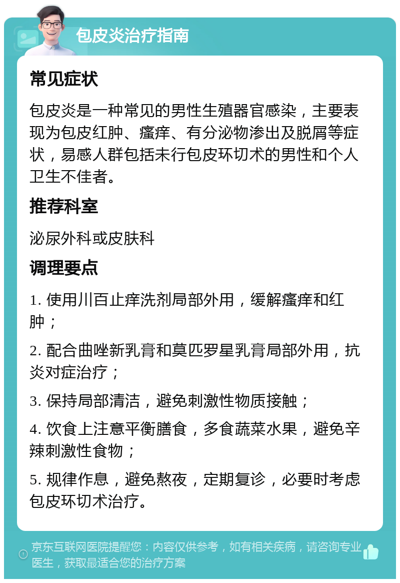 包皮炎治疗指南 常见症状 包皮炎是一种常见的男性生殖器官感染，主要表现为包皮红肿、瘙痒、有分泌物渗出及脱屑等症状，易感人群包括未行包皮环切术的男性和个人卫生不佳者。 推荐科室 泌尿外科或皮肤科 调理要点 1. 使用川百止痒洗剂局部外用，缓解瘙痒和红肿； 2. 配合曲唑新乳膏和莫匹罗星乳膏局部外用，抗炎对症治疗； 3. 保持局部清洁，避免刺激性物质接触； 4. 饮食上注意平衡膳食，多食蔬菜水果，避免辛辣刺激性食物； 5. 规律作息，避免熬夜，定期复诊，必要时考虑包皮环切术治疗。