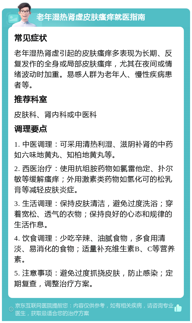 老年湿热肾虚皮肤瘙痒就医指南 常见症状 老年湿热肾虚引起的皮肤瘙痒多表现为长期、反复发作的全身或局部皮肤瘙痒，尤其在夜间或情绪波动时加重。易感人群为老年人、慢性疾病患者等。 推荐科室 皮肤科、肾内科或中医科 调理要点 1. 中医调理：可采用清热利湿、滋阴补肾的中药如六味地黄丸、知柏地黄丸等。 2. 西医治疗：使用抗组胺药物如氯雷他定、扑尔敏等缓解瘙痒；外用激素类药物如氢化可的松乳膏等减轻皮肤炎症。 3. 生活调理：保持皮肤清洁，避免过度洗浴；穿着宽松、透气的衣物；保持良好的心态和规律的生活作息。 4. 饮食调理：少吃辛辣、油腻食物，多食用清淡、易消化的食物；适量补充维生素B、C等营养素。 5. 注意事项：避免过度抓挠皮肤，防止感染；定期复查，调整治疗方案。