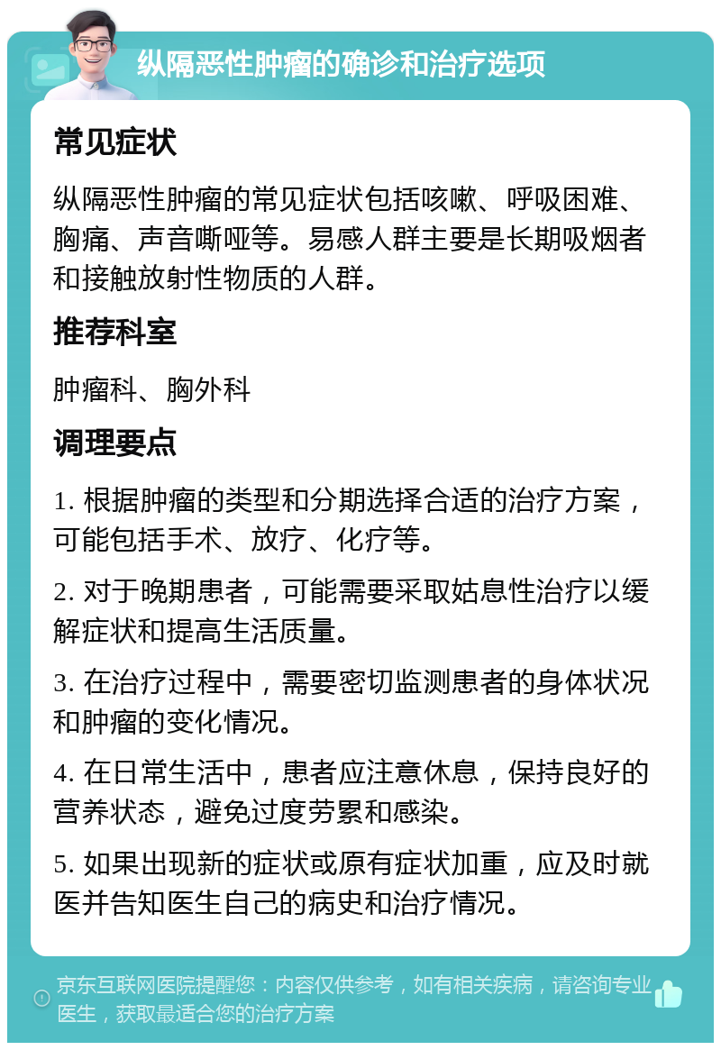 纵隔恶性肿瘤的确诊和治疗选项 常见症状 纵隔恶性肿瘤的常见症状包括咳嗽、呼吸困难、胸痛、声音嘶哑等。易感人群主要是长期吸烟者和接触放射性物质的人群。 推荐科室 肿瘤科、胸外科 调理要点 1. 根据肿瘤的类型和分期选择合适的治疗方案，可能包括手术、放疗、化疗等。 2. 对于晚期患者，可能需要采取姑息性治疗以缓解症状和提高生活质量。 3. 在治疗过程中，需要密切监测患者的身体状况和肿瘤的变化情况。 4. 在日常生活中，患者应注意休息，保持良好的营养状态，避免过度劳累和感染。 5. 如果出现新的症状或原有症状加重，应及时就医并告知医生自己的病史和治疗情况。