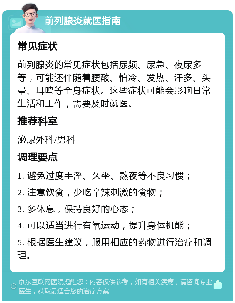 前列腺炎就医指南 常见症状 前列腺炎的常见症状包括尿频、尿急、夜尿多等，可能还伴随着腰酸、怕冷、发热、汗多、头晕、耳鸣等全身症状。这些症状可能会影响日常生活和工作，需要及时就医。 推荐科室 泌尿外科/男科 调理要点 1. 避免过度手淫、久坐、熬夜等不良习惯； 2. 注意饮食，少吃辛辣刺激的食物； 3. 多休息，保持良好的心态； 4. 可以适当进行有氧运动，提升身体机能； 5. 根据医生建议，服用相应的药物进行治疗和调理。