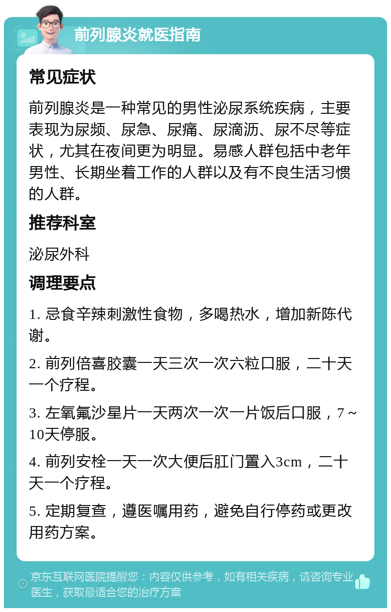 前列腺炎就医指南 常见症状 前列腺炎是一种常见的男性泌尿系统疾病，主要表现为尿频、尿急、尿痛、尿滴沥、尿不尽等症状，尤其在夜间更为明显。易感人群包括中老年男性、长期坐着工作的人群以及有不良生活习惯的人群。 推荐科室 泌尿外科 调理要点 1. 忌食辛辣刺激性食物，多喝热水，增加新陈代谢。 2. 前列倍喜胶囊一天三次一次六粒口服，二十天一个疗程。 3. 左氧氟沙星片一天两次一次一片饭后口服，7～10天停服。 4. 前列安栓一天一次大便后肛门置入3cm，二十天一个疗程。 5. 定期复查，遵医嘱用药，避免自行停药或更改用药方案。